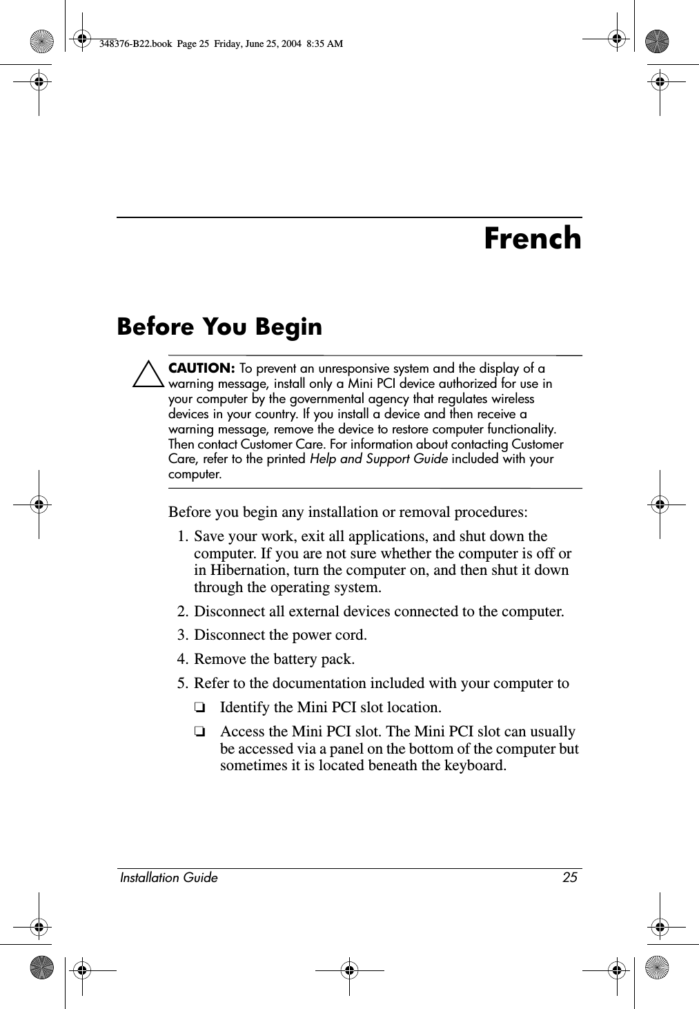 Installation Guide 25FrenchBefore You BeginÄCAUTION: To prevent an unresponsive system and the display of a warning message, install only a Mini PCI device authorized for use in your computer by the governmental agency that regulates wireless devices in your country. If you install a device and then receive a warning message, remove the device to restore computer functionality. Then contact Customer Care. For information about contacting Customer Care, refer to the printed Help and Support Guide included with your computer.Before you begin any installation or removal procedures:1. Save your work, exit all applications, and shut down the computer. If you are not sure whether the computer is off or in Hibernation, turn the computer on, and then shut it down through the operating system.2. Disconnect all external devices connected to the computer.3. Disconnect the power cord.4. Remove the battery pack.5. Refer to the documentation included with your computer to❏Identify the Mini PCI slot location.❏Access the Mini PCI slot. The Mini PCI slot can usually be accessed via a panel on the bottom of the computer but sometimes it is located beneath the keyboard.348376-B22.book  Page 25  Friday, June 25, 2004  8:35 AM