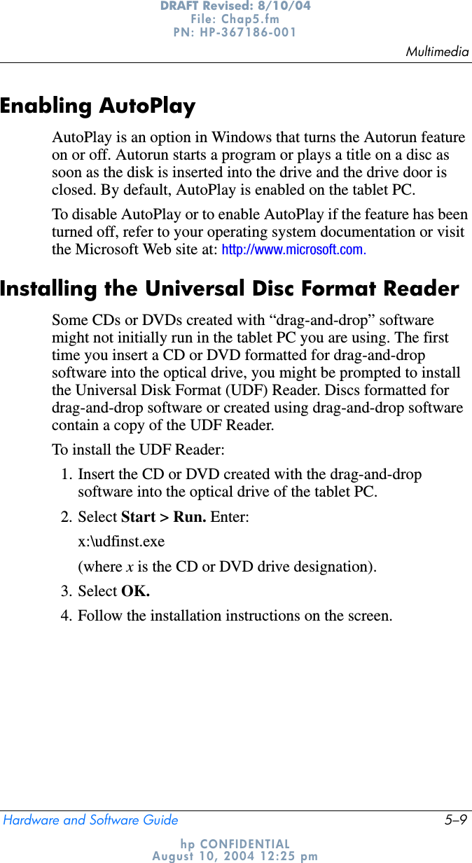MultimediaHardware and Software Guide 5–9DRAFT Revised: 8/10/04File: Chap5.fm PN: HP-367186-001 hp CONFIDENTIALAugust 10, 2004 12:25 pmEnabling AutoPlayAutoPlay is an option in Windows that turns the Autorun feature on or off. Autorun starts a program or plays a title on a disc as soon as the disk is inserted into the drive and the drive door is closed. By default, AutoPlay is enabled on the tablet PC.To disable AutoPlay or to enable AutoPlay if the feature has been turned off, refer to your operating system documentation or visit the Microsoft Web site at: http://www.microsoft.com.Installing the Universal Disc Format ReaderSome CDs or DVDs created with “drag-and-drop” software might not initially run in the tablet PC you are using. The first time you insert a CD or DVD formatted for drag-and-drop software into the optical drive, you might be prompted to install the Universal Disk Format (UDF) Reader. Discs formatted for drag-and-drop software or created using drag-and-drop software contain a copy of the UDF Reader.To install the UDF Reader:1. Insert the CD or DVD created with the drag-and-drop software into the optical drive of the tablet PC.2. Select Start &gt; Run. Enter:x:\udfinst.exe(where x is the CD or DVD drive designation).3. Select OK.4. Follow the installation instructions on the screen.