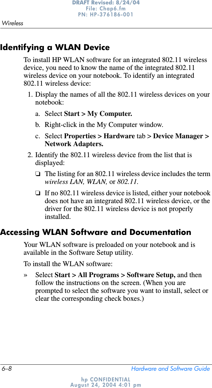 6–8 Hardware and Software GuideWirelessDRAFT Revised: 8/24/04File: Chap6.fm PN: HP-376186-001 hp CONFIDENTIALAugust 24, 2004 4:01 pmIdentifying a WLAN DeviceTo install HP WLAN software for an integrated 802.11 wireless device, you need to know the name of the integrated 802.11 wireless device on your notebook. To identify an integrated 802.11 wireless device:1. Display the names of all the 802.11 wireless devices on your notebook:a. Select Start &gt; My Computer.b. Right-click in the My Computer window.c. Select Properties &gt; Hardware tab &gt; Device Manager &gt; Network Adapters.2. Identify the 802.11 wireless device from the list that is displayed:❏The listing for an 802.11 wireless device includes the term wireless LAN, WLAN, or 802.11.❏If no 802.11 wireless device is listed, either your notebook does not have an integrated 802.11 wireless device, or the driver for the 802.11 wireless device is not properly installed.Accessing WLAN Software and DocumentationYour WLAN software is preloaded on your notebook and is available in the Software Setup utility. To install the WLAN software:»Select Start &gt; All Programs &gt; Software Setup, and then follow the instructions on the screen. (When you are prompted to select the software you want to install, select or clear the corresponding check boxes.)