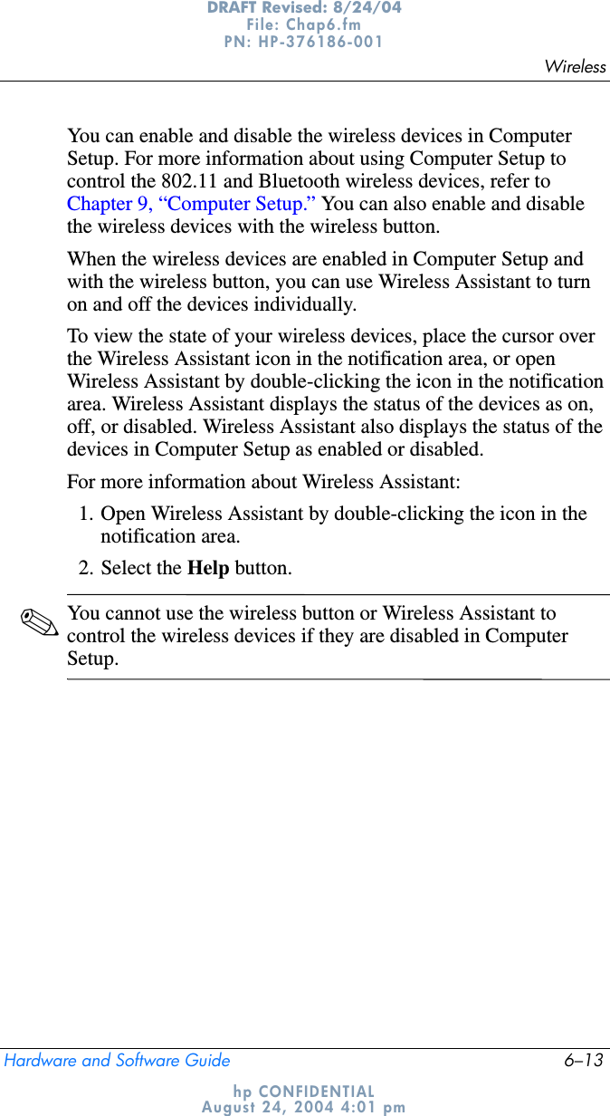 WirelessHardware and Software Guide 6–13DRAFT Revised: 8/24/04File: Chap6.fm PN: HP-376186-001 hp CONFIDENTIALAugust 24, 2004 4:01 pmYou can enable and disable the wireless devices in Computer Setup. For more information about using Computer Setup to control the 802.11 and Bluetooth wireless devices, refer to Chapter 9, “Computer Setup.” You can also enable and disable the wireless devices with the wireless button.When the wireless devices are enabled in Computer Setup and with the wireless button, you can use Wireless Assistant to turn on and off the devices individually.To view the state of your wireless devices, place the cursor over the Wireless Assistant icon in the notification area, or open Wireless Assistant by double-clicking the icon in the notification area. Wireless Assistant displays the status of the devices as on, off, or disabled. Wireless Assistant also displays the status of the devices in Computer Setup as enabled or disabled.For more information about Wireless Assistant:1. Open Wireless Assistant by double-clicking the icon in the notification area.2. Select the Help button.✎You cannot use the wireless button or Wireless Assistant to control the wireless devices if they are disabled in Computer Setup.