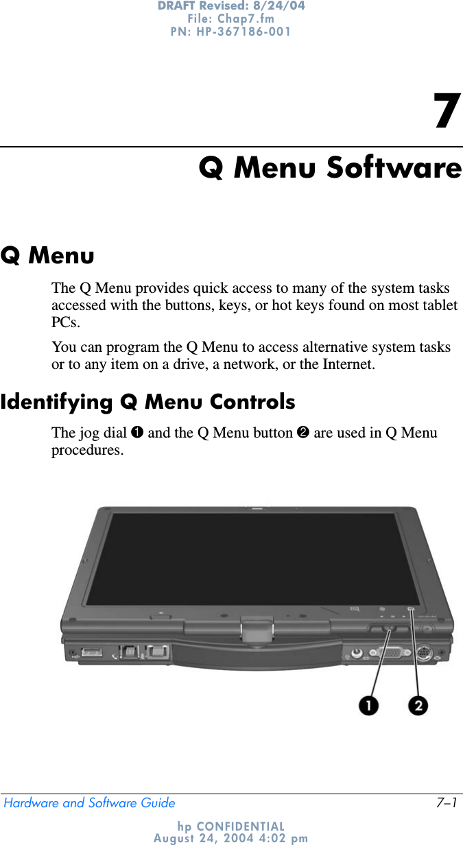 Hardware and Software Guide 7–1DRAFT Revised: 8/24/04File: Chap7.fm PN: HP-367186-001 hp CONFIDENTIALAugust 24, 2004 4:02 pm7Q Menu SoftwareQ MenuThe Q Menu provides quick access to many of the system tasks accessed with the buttons, keys, or hot keys found on most tablet PCs.You can program the Q Menu to access alternative system tasks or to any item on a drive, a network, or the Internet.Identifying Q Menu ControlsThe jog dial 1 and the Q Menu button 2 are used in Q Menu procedures.