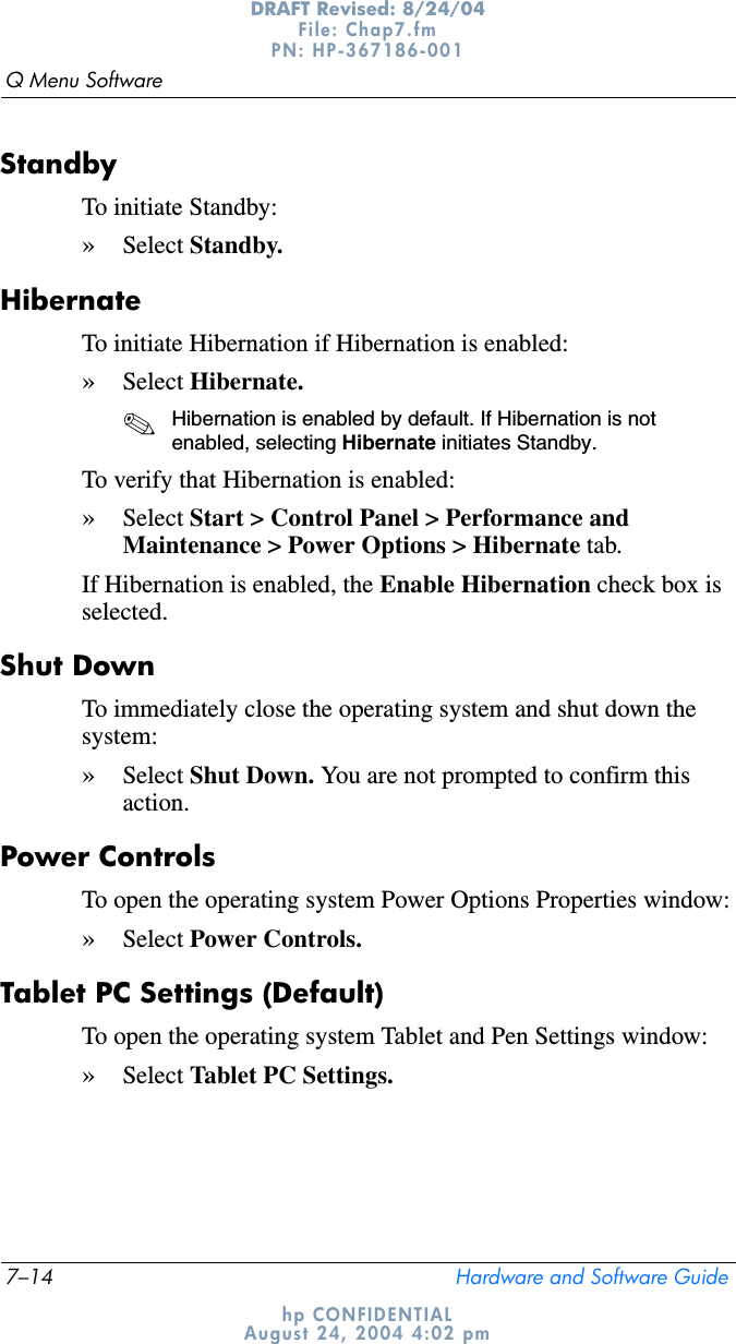 7–14 Hardware and Software GuideQ Menu SoftwareDRAFT Revised: 8/24/04File: Chap7.fm PN: HP-367186-001 hp CONFIDENTIALAugust 24, 2004 4:02 pmStandbyTo initiate Standby:»Select Standby.HibernateTo initiate Hibernation if Hibernation is enabled:»Select Hibernate.✎Hibernation is enabled by default. If Hibernation is not enabled, selecting Hibernate initiates Standby.To verify that Hibernation is enabled:»Select Start &gt; Control Panel &gt; Performance and Maintenance &gt; Power Options &gt; Hibernate tab. If Hibernation is enabled, the Enable Hibernation check box is selected.Shut DownTo immediately close the operating system and shut down the system:»Select Shut Down. You are not prompted to confirm this action.Power ControlsTo open the operating system Power Options Properties window:»Select Power Controls.Tablet PC Settings (Default)To open the operating system Tablet and Pen Settings window:»Select Tablet PC Settings.