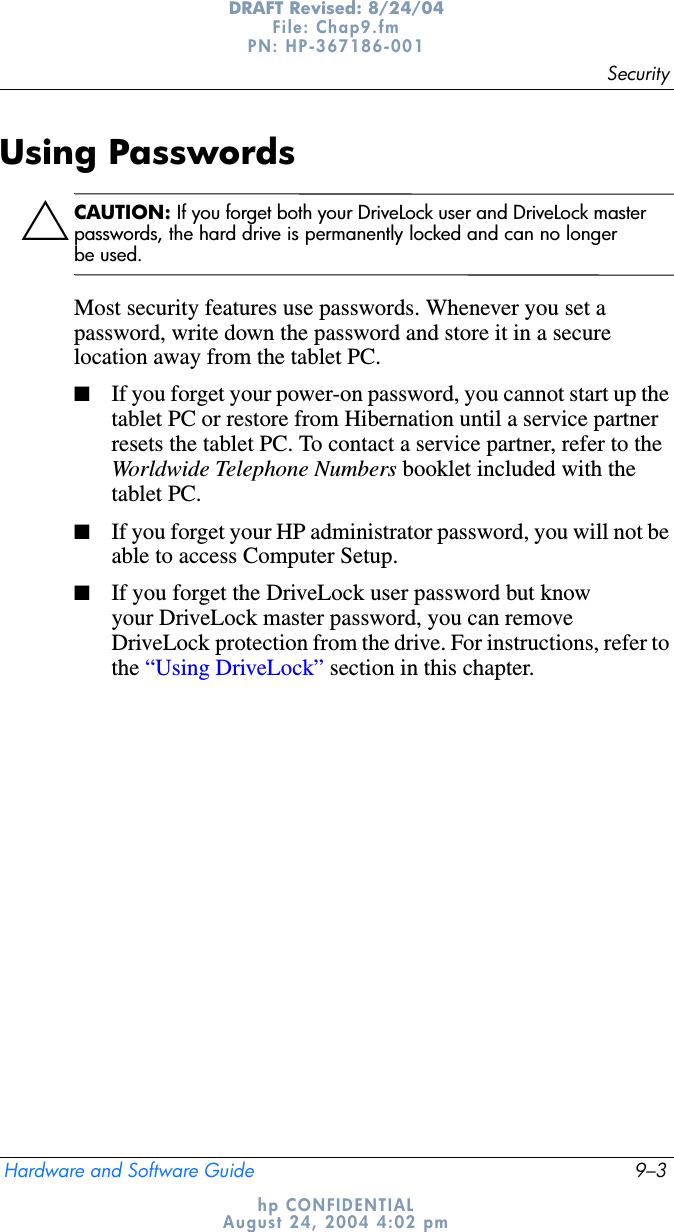 SecurityHardware and Software Guide 9–3DRAFT Revised: 8/24/04File: Chap9.fm PN: HP-367186-001 hp CONFIDENTIALAugust 24, 2004 4:02 pmUsing PasswordsÄCAUTION: If you forget both your DriveLock user and DriveLock master passwords, the hard drive is permanently locked and can no longer be used.Most security features use passwords. Whenever you set a password, write down the password and store it in a secure location away from the tablet PC.■If you forget your power-on password, you cannot start up the tablet PC or restore from Hibernation until a service partner resets the tablet PC. To contact a service partner, refer to the Worldwide Telephone Numbers booklet included with the tablet PC.■If you forget your HP administrator password, you will not be able to access Computer Setup.■If you forget the DriveLock user password but know your DriveLock master password, you can remove DriveLock protection from the drive. For instructions, refer to the “Using DriveLock” section in this chapter.