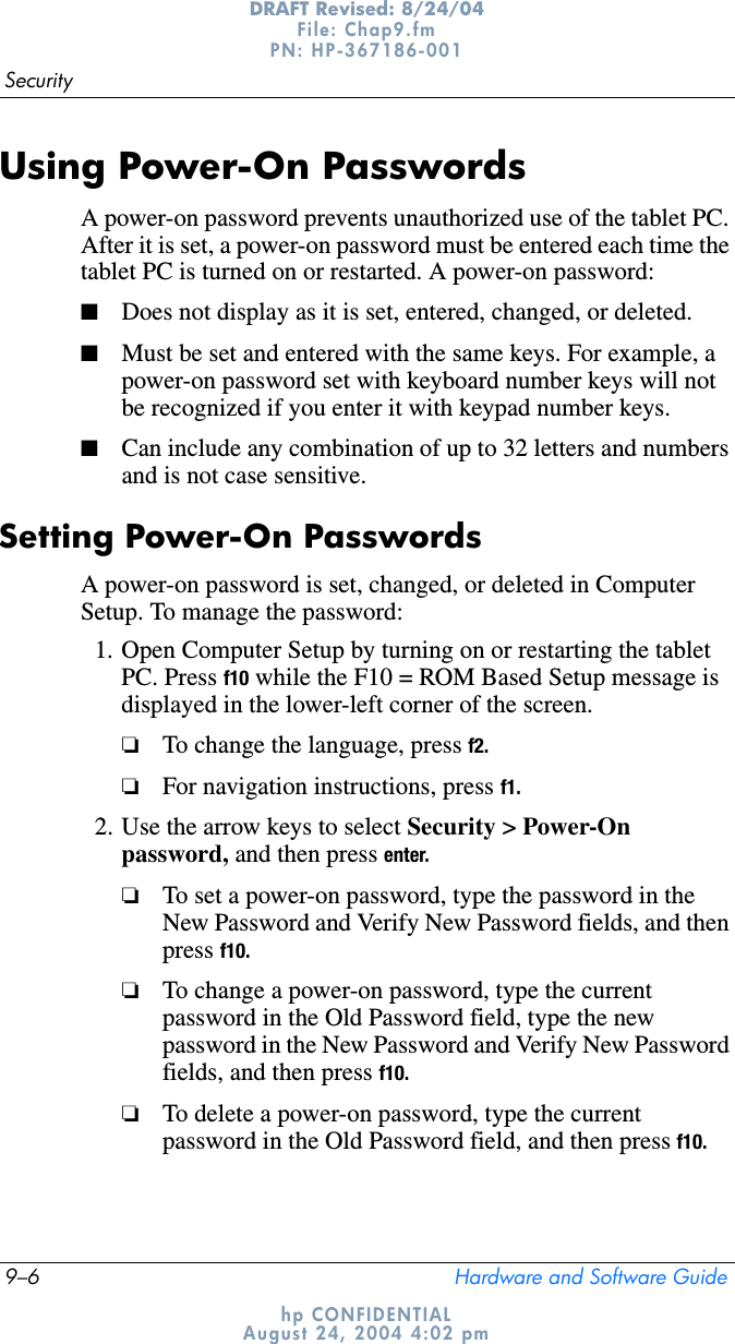 9–6 Hardware and Software GuideSecurityDRAFT Revised: 8/24/04File: Chap9.fm PN: HP-367186-001 hp CONFIDENTIALAugust 24, 2004 4:02 pmUsing Power-On PasswordsA power-on password prevents unauthorized use of the tablet PC. After it is set, a power-on password must be entered each time the tablet PC is turned on or restarted. A power-on password:■Does not display as it is set, entered, changed, or deleted.■Must be set and entered with the same keys. For example, a power-on password set with keyboard number keys will not be recognized if you enter it with keypad number keys.■Can include any combination of up to 32 letters and numbers and is not case sensitive.Setting Power-On PasswordsA power-on password is set, changed, or deleted in Computer Setup. To manage the password:1. Open Computer Setup by turning on or restarting the tablet PC. Press f10 while the F10 = ROM Based Setup message is displayed in the lower-left corner of the screen.❏To change the language, press f2.❏For navigation instructions, press f1.2. Use the arrow keys to select Security &gt; Power-On password, and then press enter.❏To set a power-on password, type the password in the New Password and Verify New Password fields, and then press f10.❏To change a power-on password, type the current password in the Old Password field, type the new password in the New Password and Verify New Password fields, and then press f10.❏To delete a power-on password, type the current password in the Old Password field, and then press f10.
