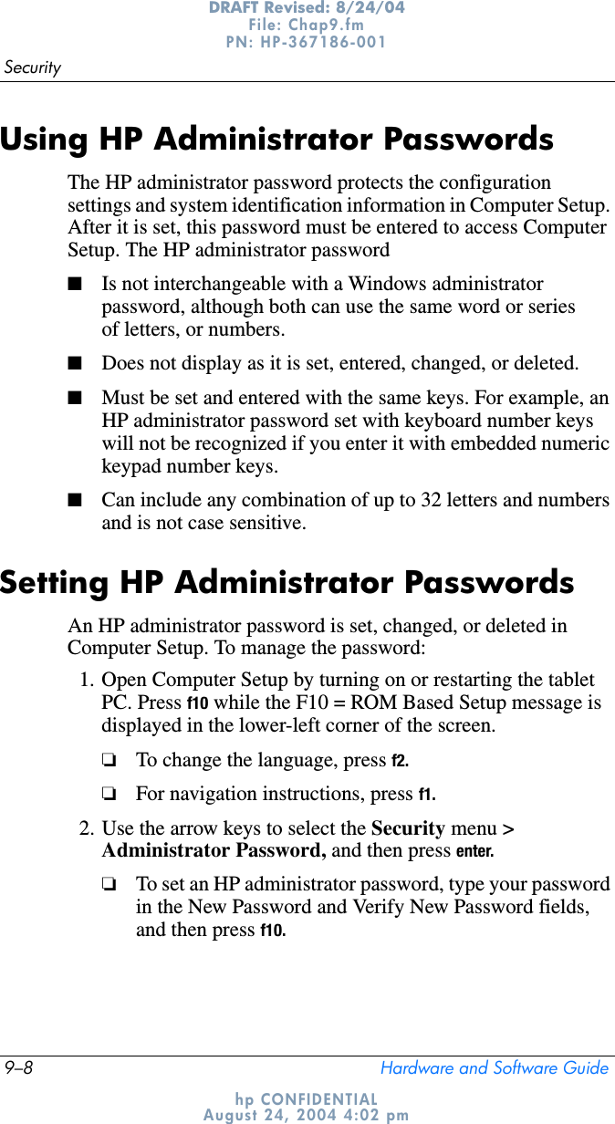 9–8 Hardware and Software GuideSecurityDRAFT Revised: 8/24/04File: Chap9.fm PN: HP-367186-001 hp CONFIDENTIALAugust 24, 2004 4:02 pmUsing HP Administrator PasswordsThe HP administrator password protects the configuration settings and system identification information in Computer Setup. After it is set, this password must be entered to access Computer Setup. The HP administrator password■Is not interchangeable with a Windows administrator password, although both can use the same word or series of letters, or numbers.■Does not display as it is set, entered, changed, or deleted.■Must be set and entered with the same keys. For example, an HP administrator password set with keyboard number keys will not be recognized if you enter it with embedded numeric keypad number keys.■Can include any combination of up to 32 letters and numbers and is not case sensitive.Setting HP Administrator PasswordsAn HP administrator password is set, changed, or deleted in Computer Setup. To manage the password:1. Open Computer Setup by turning on or restarting the tablet PC. Press f10 while the F10 = ROM Based Setup message is displayed in the lower-left corner of the screen.❏To change the language, press f2.❏For navigation instructions, press f1.2. Use the arrow keys to select the Security menu &gt; Administrator Password, and then press enter.❏To set an HP administrator password, type your password in the New Password and Verify New Password fields, and then press f10.