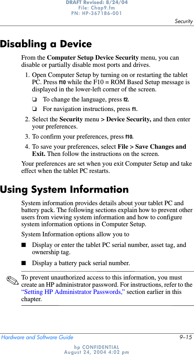 SecurityHardware and Software Guide 9–15DRAFT Revised: 8/24/04File: Chap9.fm PN: HP-367186-001 hp CONFIDENTIALAugust 24, 2004 4:02 pmDisabling a DeviceFrom the Computer Setup Device Security menu, you can disable or partially disable most ports and drives.1. Open Computer Setup by turning on or restarting the tablet PC. Press f10 while the F10 = ROM Based Setup message is displayed in the lower-left corner of the screen.❏To change the language, press f2.❏For navigation instructions, press f1.2. Select the Security menu &gt; Device Security, and then enter your preferences.3. To confirm your preferences, press f10.4. To save your preferences, select File &gt; Save Changes and Exit. Then follow the instructions on the screen.Your preferences are set when you exit Computer Setup and take effect when the tablet PC restarts.Using System InformationSystem information provides details about your tablet PC and battery pack. The following sections explain how to prevent other users from viewing system information and how to configure system information options in Computer Setup.System Information options allow you to■Display or enter the tablet PC serial number, asset tag, and ownership tag.■Display a battery pack serial number.✎To prevent unauthorized access to this information, you must create an HP administrator password. For instructions, refer to the “Setting HP Administrator Passwords,” section earlier in this chapter.