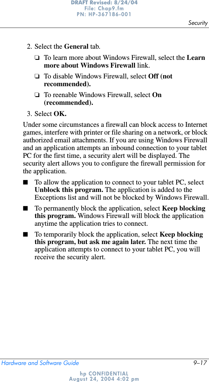 SecurityHardware and Software Guide 9–17DRAFT Revised: 8/24/04File: Chap9.fm PN: HP-367186-001 hp CONFIDENTIALAugust 24, 2004 4:02 pm2. Select the General tab.❏To learn more about Windows Firewall, select the Learn more about Windows Firewall link.❏To disable Windows Firewall, select Off (not recommended).❏To reenable Windows Firewall, select On(recommended).3. Select OK.Under some circumstances a firewall can block access to Internet games, interfere with printer or file sharing on a network, or block authorized email attachments. If you are using Windows Firewall and an application attempts an inbound connection to your tablet PC for the first time, a security alert will be displayed. The security alert allows you to configure the firewall permission for the application.■To allow the application to connect to your tablet PC, select Unblock this program. The application is added to the Exceptions list and will not be blocked by Windows Firewall.■To permanently block the application, select Keep blocking this program. Windows Firewall will block the application anytime the application tries to connect.■To temporarily block the application, select Keep blocking this program, but ask me again later. The next time the application attempts to connect to your tablet PC, you will receive the security alert.