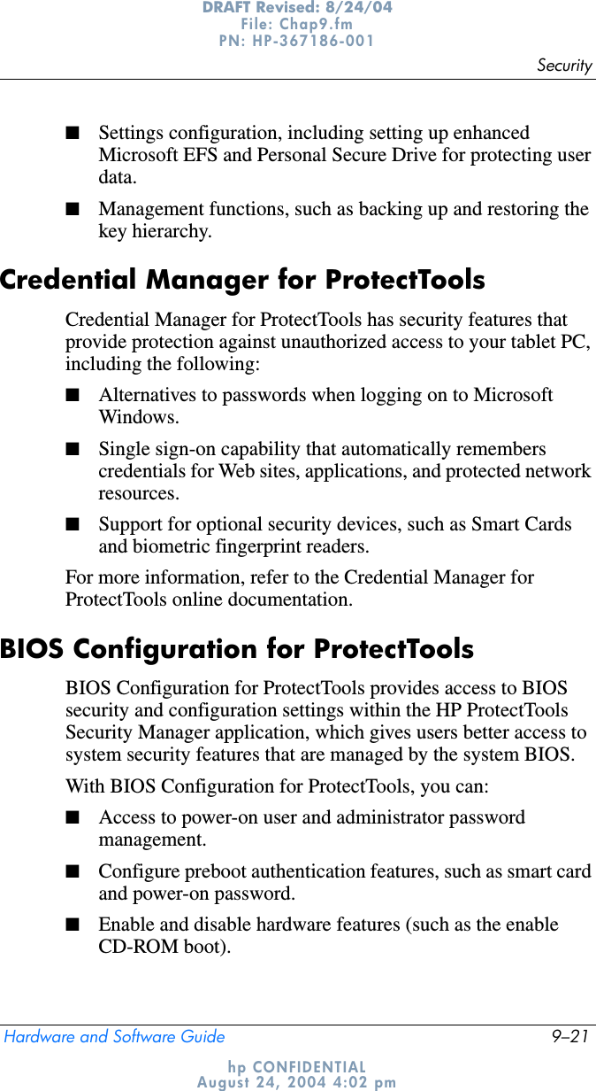 SecurityHardware and Software Guide 9–21DRAFT Revised: 8/24/04File: Chap9.fm PN: HP-367186-001 hp CONFIDENTIALAugust 24, 2004 4:02 pm■Settings configuration, including setting up enhanced Microsoft EFS and Personal Secure Drive for protecting user data.■Management functions, such as backing up and restoring the key hierarchy.Credential Manager for ProtectToolsCredential Manager for ProtectTools has security features that provide protection against unauthorized access to your tablet PC, including the following:■Alternatives to passwords when logging on to Microsoft Windows.■Single sign-on capability that automatically remembers credentials for Web sites, applications, and protected network resources.■Support for optional security devices, such as Smart Cards and biometric fingerprint readers.For more information, refer to the Credential Manager for ProtectTools online documentation.BIOS Configuration for ProtectToolsBIOS Configuration for ProtectTools provides access to BIOS security and configuration settings within the HP ProtectTools Security Manager application, which gives users better access to system security features that are managed by the system BIOS.With BIOS Configuration for ProtectTools, you can:■Access to power-on user and administrator password management.■Configure preboot authentication features, such as smart card and power-on password. ■Enable and disable hardware features (such as the enable CD-ROM boot).