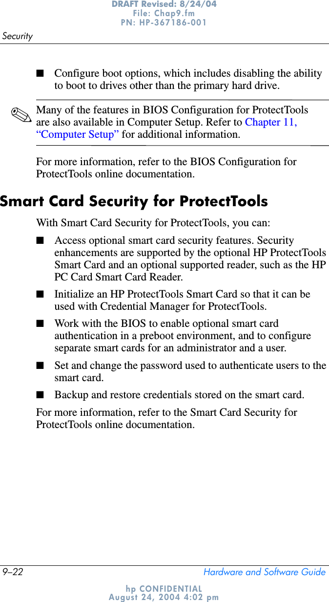 9–22 Hardware and Software GuideSecurityDRAFT Revised: 8/24/04File: Chap9.fm PN: HP-367186-001 hp CONFIDENTIALAugust 24, 2004 4:02 pm■Configure boot options, which includes disabling the ability to boot to drives other than the primary hard drive.✎Many of the features in BIOS Configuration for ProtectTools are also available in Computer Setup. Refer to Chapter 11, “Computer Setup” for additional information.For more information, refer to the BIOS Configuration for ProtectTools online documentation.Smart Card Security for ProtectToolsWith Smart Card Security for ProtectTools, you can:■Access optional smart card security features. Security enhancements are supported by the optional HP ProtectTools Smart Card and an optional supported reader, such as the HP PC Card Smart Card Reader. ■Initialize an HP ProtectTools Smart Card so that it can be used with Credential Manager for ProtectTools.■Work with the BIOS to enable optional smart card authentication in a preboot environment, and to configure separate smart cards for an administrator and a user. ■Set and change the password used to authenticate users to the smart card.■Backup and restore credentials stored on the smart card.For more information, refer to the Smart Card Security for ProtectTools online documentation.