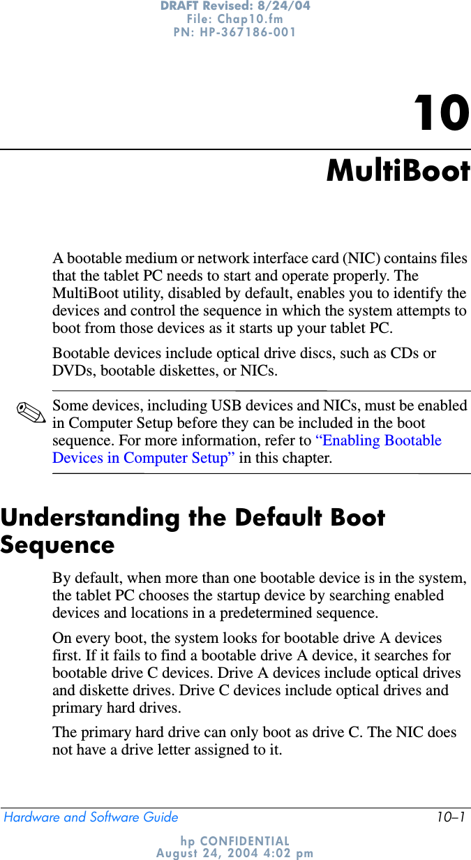 Hardware and Software Guide 10–1DRAFT Revised: 8/24/04File: Chap10.fm PN: HP-367186-001 hp CONFIDENTIALAugust 24, 2004 4:02 pm10MultiBootA bootable medium or network interface card (NIC) contains files that the tablet PC needs to start and operate properly. The MultiBoot utility, disabled by default, enables you to identify the devices and control the sequence in which the system attempts to boot from those devices as it starts up your tablet PC.Bootable devices include optical drive discs, such as CDs or DVDs, bootable diskettes, or NICs.✎Some devices, including USB devices and NICs, must be enabled in Computer Setup before they can be included in the boot sequence. For more information, refer to “Enabling Bootable Devices in Computer Setup” in this chapter.Understanding the Default Boot SequenceBy default, when more than one bootable device is in the system, the tablet PC chooses the startup device by searching enabled devices and locations in a predetermined sequence.On every boot, the system looks for bootable drive A devices first. If it fails to find a bootable drive A device, it searches for bootable drive C devices. Drive A devices include optical drives and diskette drives. Drive C devices include optical drives and primary hard drives.The primary hard drive can only boot as drive C. The NIC does not have a drive letter assigned to it.
