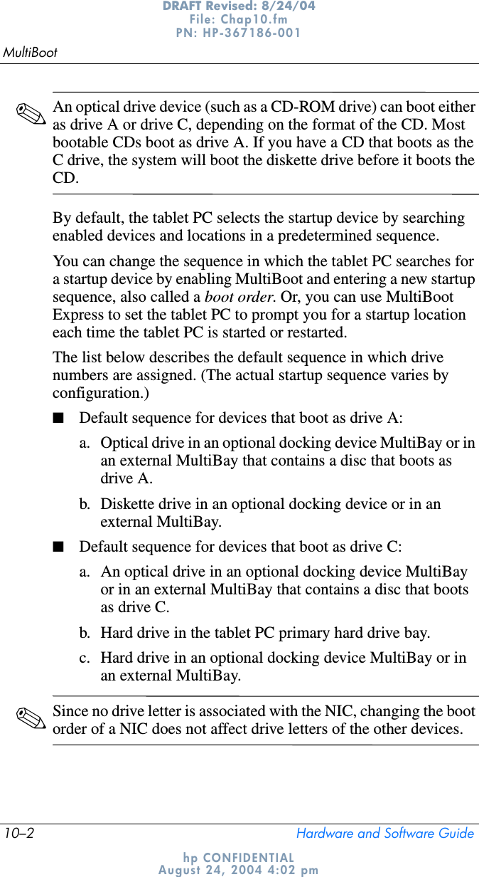 10–2 Hardware and Software GuideMultiBootDRAFT Revised: 8/24/04File: Chap10.fm PN: HP-367186-001 hp CONFIDENTIALAugust 24, 2004 4:02 pm✎An optical drive device (such as a CD-ROM drive) can boot either as drive A or drive C, depending on the format of the CD. Most bootable CDs boot as drive A. If you have a CD that boots as the C drive, the system will boot the diskette drive before it boots the CD.By default, the tablet PC selects the startup device by searching enabled devices and locations in a predetermined sequence.You can change the sequence in which the tablet PC searches for a startup device by enabling MultiBoot and entering a new startup sequence, also called a boot order. Or, you can use MultiBoot Express to set the tablet PC to prompt you for a startup location each time the tablet PC is started or restarted.The list below describes the default sequence in which drive numbers are assigned. (The actual startup sequence varies by configuration.)■Default sequence for devices that boot as drive A:a. Optical drive in an optional docking device MultiBay or in an external MultiBay that contains a disc that boots as drive A.b. Diskette drive in an optional docking device or in an external MultiBay.■Default sequence for devices that boot as drive C:a. An optical drive in an optional docking device MultiBay or in an external MultiBay that contains a disc that boots as drive C.b. Hard drive in the tablet PC primary hard drive bay.c. Hard drive in an optional docking device MultiBay or in an external MultiBay.✎Since no drive letter is associated with the NIC, changing the boot order of a NIC does not affect drive letters of the other devices.