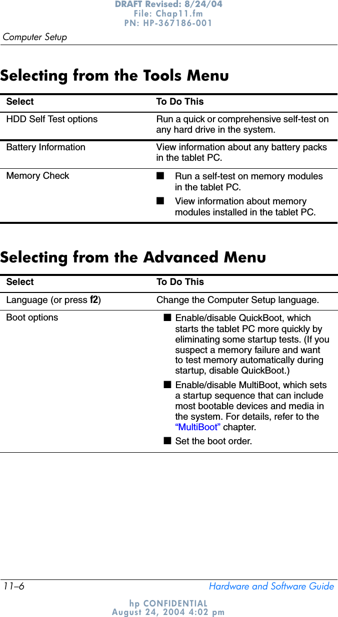 11–6 Hardware and Software GuideComputer SetupDRAFT Revised: 8/24/04File: Chap11.fm PN: HP-367186-001 hp CONFIDENTIALAugust 24, 2004 4:02 pmSelecting from the Tools MenuSelecting from the Advanced MenuSelect To Do ThisHDD Self Test options Run a quick or comprehensive self-test on any hard drive in the system.Battery Information View information about any battery packs in the tablet PC.Memory Check ■Run a self-test on memory modules in the tablet PC.■View information about memory modules installed in the tablet PC.Select To Do This Language (or press f2) Change the Computer Setup language.Boot options ■Enable/disable QuickBoot, which starts the tablet PC more quickly by eliminating some startup tests. (If you suspect a memory failure and want to test memory automatically during startup, disable QuickBoot.)■Enable/disable MultiBoot, which sets a startup sequence that can include most bootable devices and media in the system. For details, refer to the “MultiBoot” chapter.■Set the boot order.