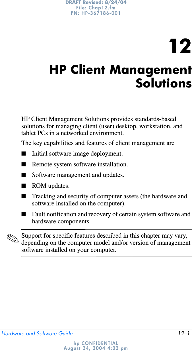 Hardware and Software Guide 12–1DRAFT Revised: 8/24/04File: Chap12.fm PN: HP-367186-001 hp CONFIDENTIALAugust 24, 2004 4:02 pm12HP Client ManagementSolutionsHP Client Management Solutions provides standards-based solutions for managing client (user) desktop, workstation, and tablet PCs in a networked environment.The key capabilities and features of client management are■Initial software image deployment.■Remote system software installation.■Software management and updates.■ROM updates.■Tracking and security of computer assets (the hardware and software installed on the computer).■Fault notification and recovery of certain system software and hardware components.✎Support for specific features described in this chapter may vary, depending on the computer model and/or version of management software installed on your computer.