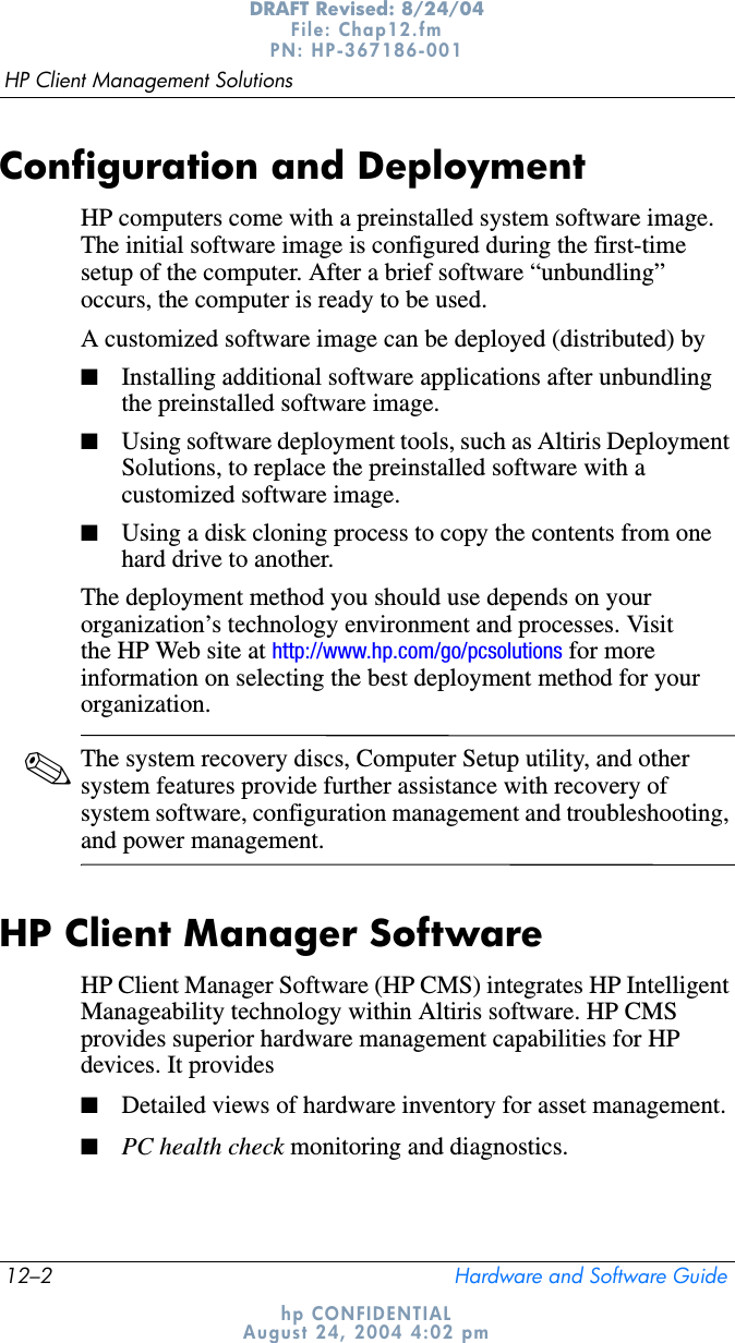 12–2 Hardware and Software GuideHP Client Management SolutionsDRAFT Revised: 8/24/04File: Chap12.fm PN: HP-367186-001 hp CONFIDENTIALAugust 24, 2004 4:02 pmConfiguration and DeploymentHP computers come with a preinstalled system software image. The initial software image is configured during the first-time setup of the computer. After a brief software “unbundling” occurs, the computer is ready to be used.A customized software image can be deployed (distributed) by■Installing additional software applications after unbundling the preinstalled software image.■Using software deployment tools, such as Altiris Deployment Solutions, to replace the preinstalled software with a customized software image.■Using a disk cloning process to copy the contents from one hard drive to another.The deployment method you should use depends on your organization’s technology environment and processes. Visit the HP Web site at http://www.hp.com/go/pcsolutions for more information on selecting the best deployment method for your organization.✎The system recovery discs, Computer Setup utility, and other system features provide further assistance with recovery of system software, configuration management and troubleshooting, and power management.HP Client Manager SoftwareHP Client Manager Software (HP CMS) integrates HP Intelligent Manageability technology within Altiris software. HP CMS provides superior hardware management capabilities for HP devices. It provides■Detailed views of hardware inventory for asset management.■PC health check monitoring and diagnostics.