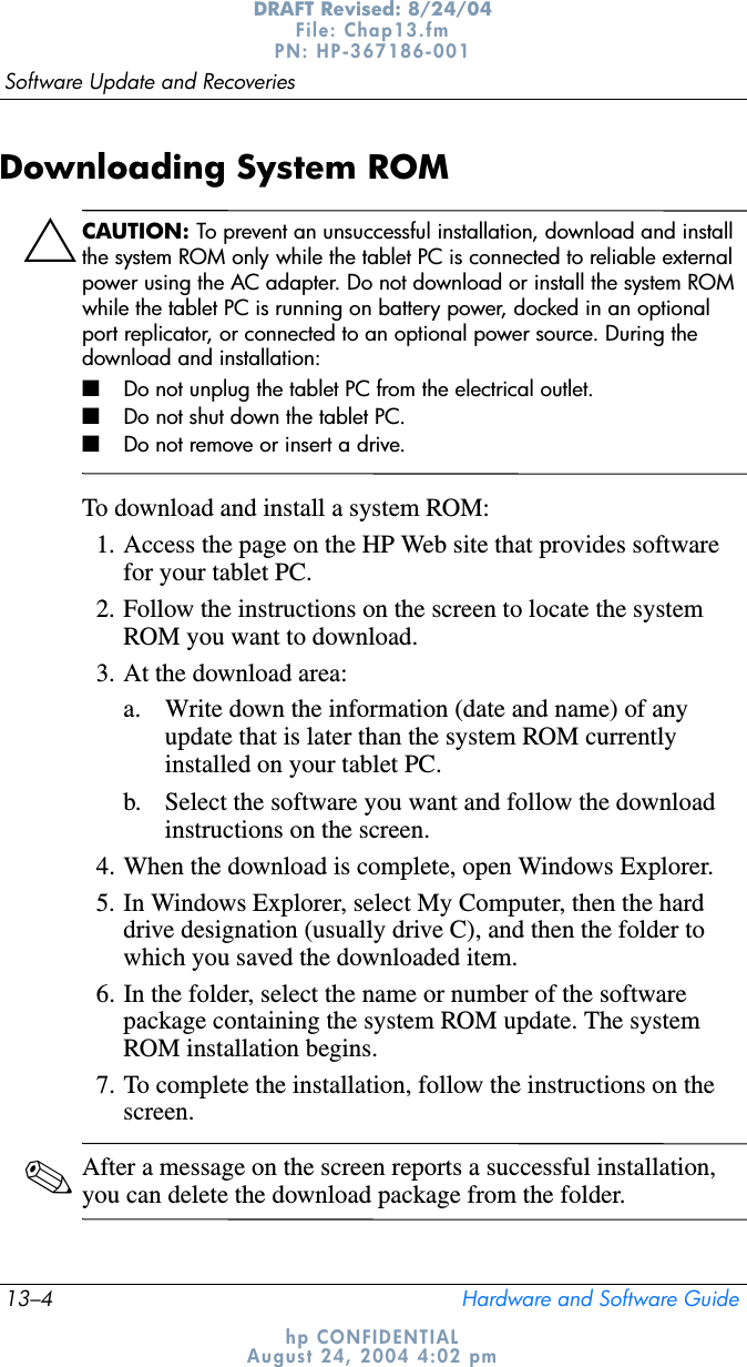 13–4 Hardware and Software GuideSoftware Update and RecoveriesDRAFT Revised: 8/24/04File: Chap13.fm PN: HP-367186-001 hp CONFIDENTIALAugust 24, 2004 4:02 pmDownloading System ROMÄCAUTION: To prevent an unsuccessful installation, download and install the system ROM only while the tablet PC is connected to reliable external power using the AC adapter. Do not download or install the system ROM while the tablet PC is running on battery power, docked in an optional port replicator, or connected to an optional power source. During the download and installation:■Do not unplug the tablet PC from the electrical outlet.■Do not shut down the tablet PC.■Do not remove or insert a drive.To download and install a system ROM:1. Access the page on the HP Web site that provides software for your tablet PC.2. Follow the instructions on the screen to locate the system ROM you want to download.3. At the download area:a. Write down the information (date and name) of any update that is later than the system ROM currently installed on your tablet PC.b. Select the software you want and follow the download instructions on the screen.4. When the download is complete, open Windows Explorer.5. In Windows Explorer, select My Computer, then the hard drive designation (usually drive C), and then the folder to which you saved the downloaded item.6. In the folder, select the name or number of the software package containing the system ROM update. The system ROM installation begins.7. To complete the installation, follow the instructions on the screen.✎After a message on the screen reports a successful installation, you can delete the download package from the folder.