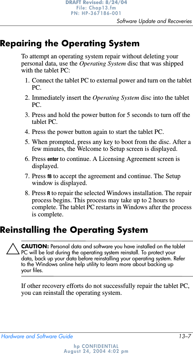 Software Update and RecoveriesHardware and Software Guide 13–7DRAFT Revised: 8/24/04File: Chap13.fm PN: HP-367186-001 hp CONFIDENTIALAugust 24, 2004 4:02 pmRepairing the Operating SystemTo attempt an operating system repair without deleting your personal data, use the Operating System disc that was shipped with the tablet PC:1. Connect the tablet PC to external power and turn on the tablet PC.2. Immediately insert the Operating System disc into the tablet PC.3. Press and hold the power button for 5 seconds to turn off the tablet PC.4. Press the power button again to start the tablet PC.5. When prompted, press any key to boot from the disc. After a few minutes, the Welcome to Setup screen is displayed.6. Press enter to continue. A Licensing Agreement screen is displayed.7. Press f8 to accept the agreement and continue. The Setup window is displayed.8. Press R to repair the selected Windows installation. The repair process begins. This process may take up to 2 hours to complete. The tablet PC restarts in Windows after the process is complete.Reinstalling the Operating SystemÄCAUTION: Personal data and software you have installed on the tablet PC will be lost during the operating system reinstall. To protect your data, back up your data before reinstalling your operating system. Refer to the Windows online help utility to learn more about backing up your files.If other recovery efforts do not successfully repair the tablet PC, you can reinstall the operating system.