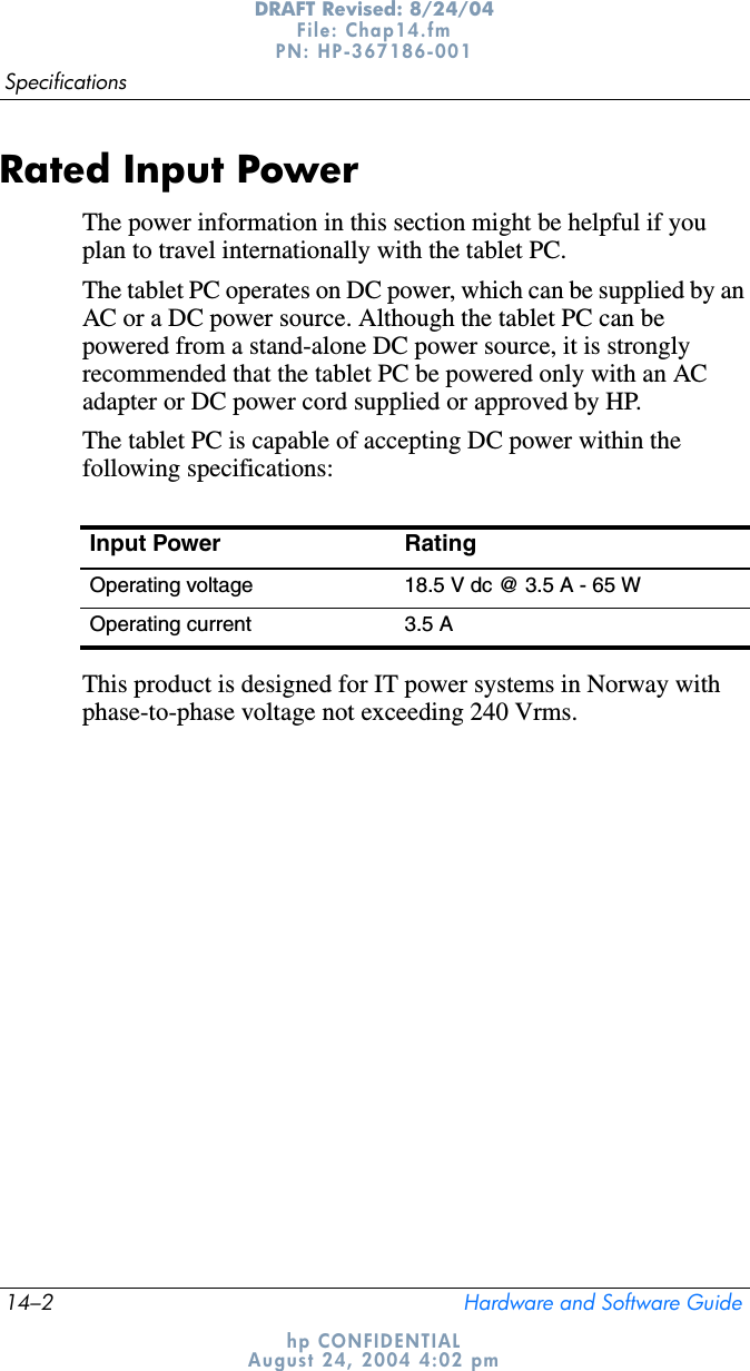 14–2 Hardware and Software GuideSpecificationsDRAFT Revised: 8/24/04File: Chap14.fm PN: HP-367186-001 hp CONFIDENTIALAugust 24, 2004 4:02 pmRated Input PowerThe power information in this section might be helpful if you plan to travel internationally with the tablet PC.The tablet PC operates on DC power, which can be supplied by an AC or a DC power source. Although the tablet PC can be powered from a stand-alone DC power source, it is strongly recommended that the tablet PC be powered only with an AC adapter or DC power cord supplied or approved by HP.The tablet PC is capable of accepting DC power within the following specifications:This product is designed for IT power systems in Norway with phase-to-phase voltage not exceeding 240 Vrms.Input Power RatingOperating voltage 18.5 V dc @ 3.5 A - 65 WOperating current 3.5 A