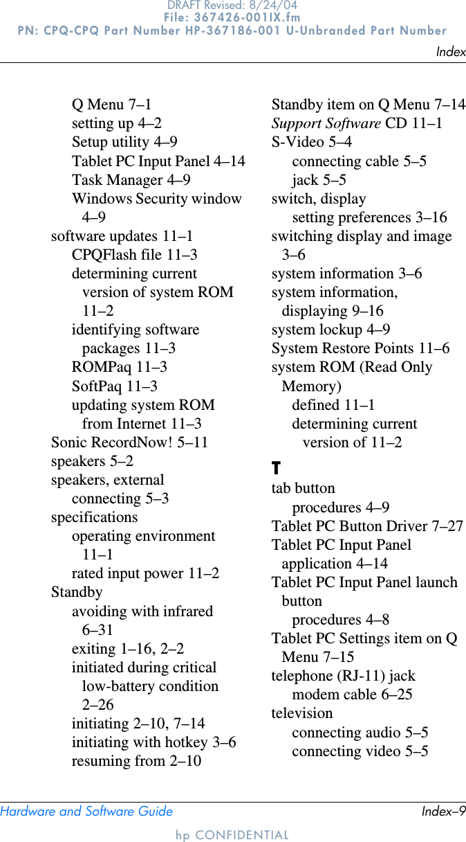 IndexHardware and Software Guide Index–9DRAFT Revised: 8/24/04File: 367426-001IX.fm PN: CPQ-CPQ Part Number HP-367186-001 U-Unbranded Part Numberhp CONFIDENTIALQ Menu 7–1setting up 4–2Setup utility 4–9Tablet PC Input Panel 4–14Task Manager 4–9Windows Security window4–9software updates 11–1CPQFlash file 11–3determining current version of system ROM11–2identifying software packages 11–3ROMPaq 11–3SoftPaq 11–3updating system ROM from Internet 11–3Sonic RecordNow! 5–11speakers 5–2speakers, externalconnecting 5–3specificationsoperating environment11–1rated input power 11–2Standbyavoiding with infrared6–31exiting 1–16,2–2initiated during critical low-battery condition2–26initiating 2–10,7–14initiating with hotkey 3–6resuming from 2–10Standby item on Q Menu 7–14Support Software CD 11–1S-Video 5–4connecting cable 5–5jack 5–5switch, displaysetting preferences 3–16switching display and image3–6system information 3–6system information, displaying 9–16system lockup 4–9System Restore Points 11–6system ROM (Read Only Memory)defined 11–1determining current version of 11–2Ttab buttonprocedures 4–9Tablet PC Button Driver 7–27Tablet PC Input Panel application 4–14Tablet PC Input Panel launch buttonprocedures 4–8Tablet PC Settings item on Q Menu 7–15telephone (RJ-11) jackmodem cable 6–25televisionconnecting audio 5–5connecting video 5–5