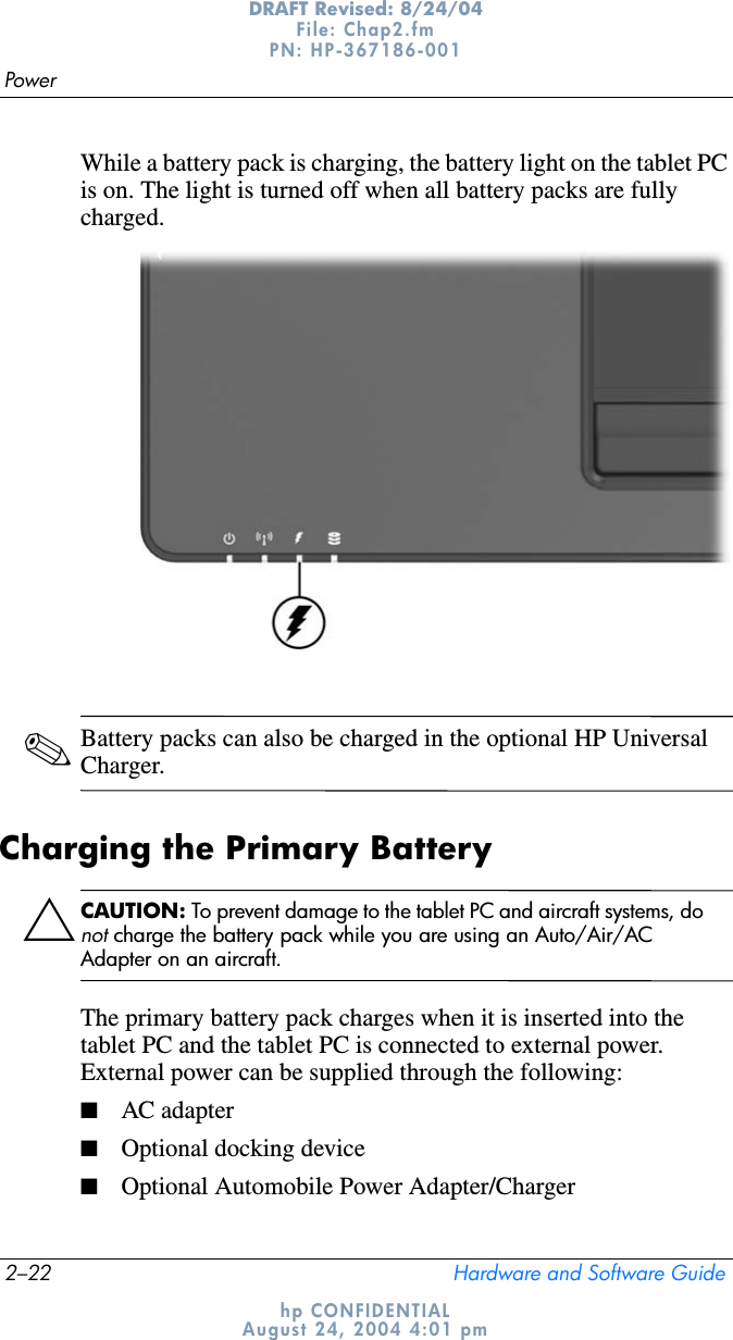 2–22 Hardware and Software GuidePowerDRAFT Revised: 8/24/04File: Chap2.fm PN: HP-367186-001 hp CONFIDENTIALAugust 24, 2004 4:01 pmWhile a battery pack is charging, the battery light on the tablet PC is on. The light is turned off when all battery packs are fully charged.✎Battery packs can also be charged in the optional HP Universal Charger. Charging the Primary BatteryÄCAUTION: To prevent damage to the tablet PC and aircraft systems, do not charge the battery pack while you are using an Auto/Air/AC Adapter on an aircraft.The primary battery pack charges when it is inserted into the tablet PC and the tablet PC is connected to external power. External power can be supplied through the following:■AC adapter■Optional docking device■Optional Automobile Power Adapter/Charger
