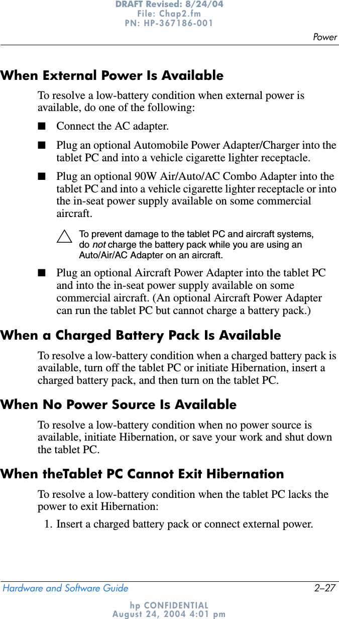 PowerHardware and Software Guide 2–27DRAFT Revised: 8/24/04File: Chap2.fm PN: HP-367186-001 hp CONFIDENTIALAugust 24, 2004 4:01 pmWhen External Power Is AvailableTo resolve a low-battery condition when external power is available, do one of the following:■Connect the AC adapter.■Plug an optional Automobile Power Adapter/Charger into the tablet PC and into a vehicle cigarette lighter receptacle.■Plug an optional 90W Air/Auto/AC Combo Adapter into the tablet PC and into a vehicle cigarette lighter receptacle or into the in-seat power supply available on some commercial aircraft.ÄTo prevent damage to the tablet PC and aircraft systems, donot charge the battery pack while you are using an Auto/Air/AC Adapter on an aircraft.■Plug an optional Aircraft Power Adapter into the tablet PC and into the in-seat power supply available on some commercial aircraft. (An optional Aircraft Power Adapter can run the tablet PC but cannot charge a battery pack.)When a Charged Battery Pack Is AvailableTo resolve a low-battery condition when a charged battery pack is available, turn off the tablet PC or initiate Hibernation, insert a charged battery pack, and then turn on the tablet PC.When No Power Source Is AvailableTo resolve a low-battery condition when no power source is available, initiate Hibernation, or save your work and shut down the tablet PC.When theTablet PC Cannot Exit HibernationTo resolve a low-battery condition when the tablet PC lacks the power to exit Hibernation:1. Insert a charged battery pack or connect external power.
