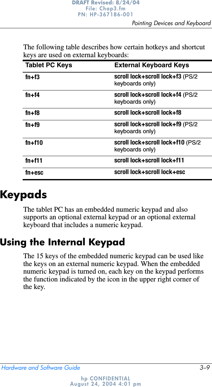 Pointing Devices and KeyboardHardware and Software Guide 3–9DRAFT Revised: 8/24/04File: Chap3.fm PN: HP-367186-001 hp CONFIDENTIALAugust 24, 2004 4:01 pmThe following table describes how certain hotkeys and shortcut keys are used on external keyboards:KeypadsThe tablet PC has an embedded numeric keypad and also supports an optional external keypad or an optional external keyboard that includes a numeric keypad.Using the Internal KeypadThe 15 keys of the embedded numeric keypad can be used like the keys on an external numeric keypad. When the embedded numeric keypad is turned on, each key on the keypad performs the function indicated by the icon in the upper right corner of the key.Tablet PC Keys External Keyboard Keysfn+f3 scroll lock+scroll lock+f3 (PS/2keyboards only)fn+f4 scroll lock+scroll lock+f4 (PS/2keyboards only)fn+f8 scroll lock+scroll lock+f8fn+f9 scroll lock+scroll lock+f9 (PS/2keyboards only)fn+f10 scroll lock+scroll lock+f10 (PS/2keyboards only)fn+f11 scroll lock+scroll lock+f11fn+esc scroll lock+scroll lock+esc