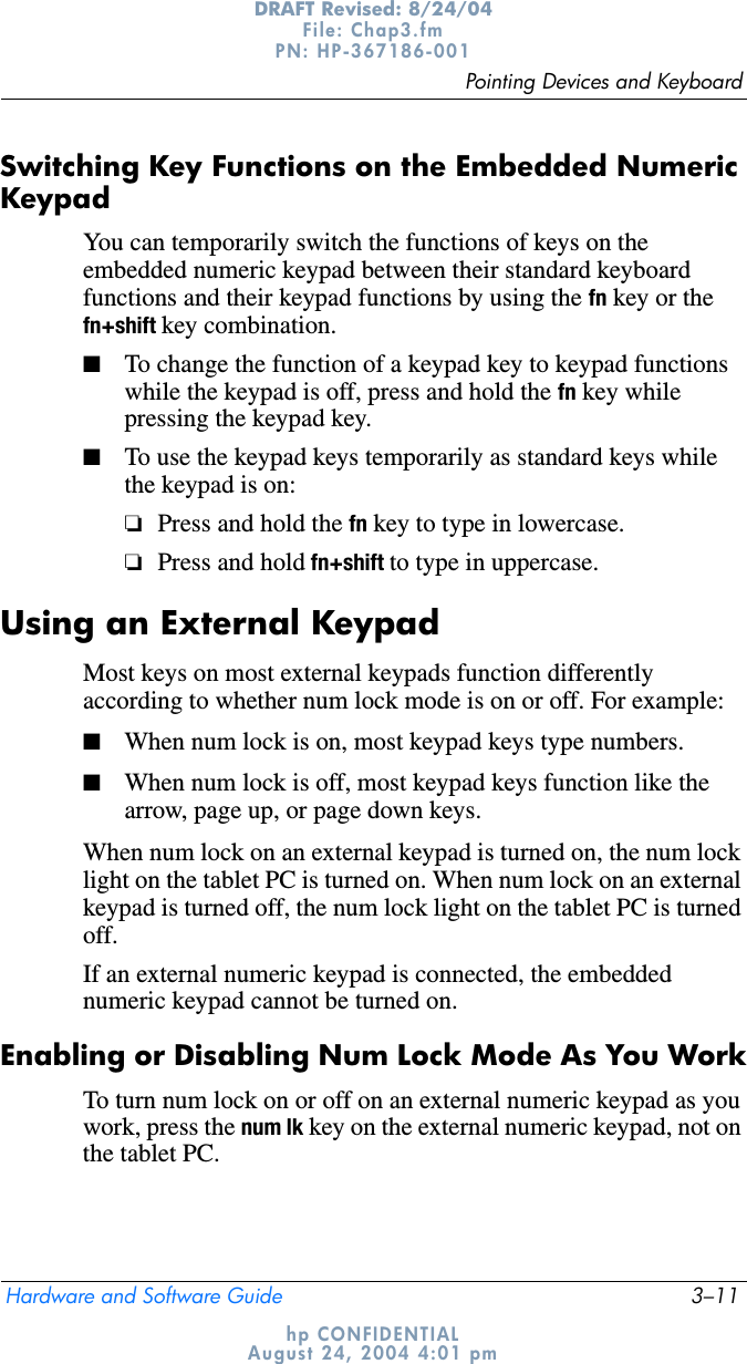 Pointing Devices and KeyboardHardware and Software Guide 3–11DRAFT Revised: 8/24/04File: Chap3.fm PN: HP-367186-001 hp CONFIDENTIALAugust 24, 2004 4:01 pmSwitching Key Functions on the Embedded Numeric KeypadYou can temporarily switch the functions of keys on the embedded numeric keypad between their standard keyboard functions and their keypad functions by using the fn key or the fn+shift key combination.■To change the function of a keypad key to keypad functions while the keypad is off, press and hold the fn key while pressing the keypad key.■To use the keypad keys temporarily as standard keys while the keypad is on:❏Press and hold the fn key to type in lowercase.❏Press and hold fn+shift to type in uppercase.Using an External KeypadMost keys on most external keypads function differently according to whether num lock mode is on or off. For example:■When num lock is on, most keypad keys type numbers.■When num lock is off, most keypad keys function like the arrow, page up, or page down keys.When num lock on an external keypad is turned on, the num lock light on the tablet PC is turned on. When num lock on an external keypad is turned off, the num lock light on the tablet PC is turned off.If an external numeric keypad is connected, the embedded numeric keypad cannot be turned on.Enabling or Disabling Num Lock Mode As You WorkTo turn num lock on or off on an external numeric keypad as you work, press the num lk key on the external numeric keypad, not on the tablet PC.