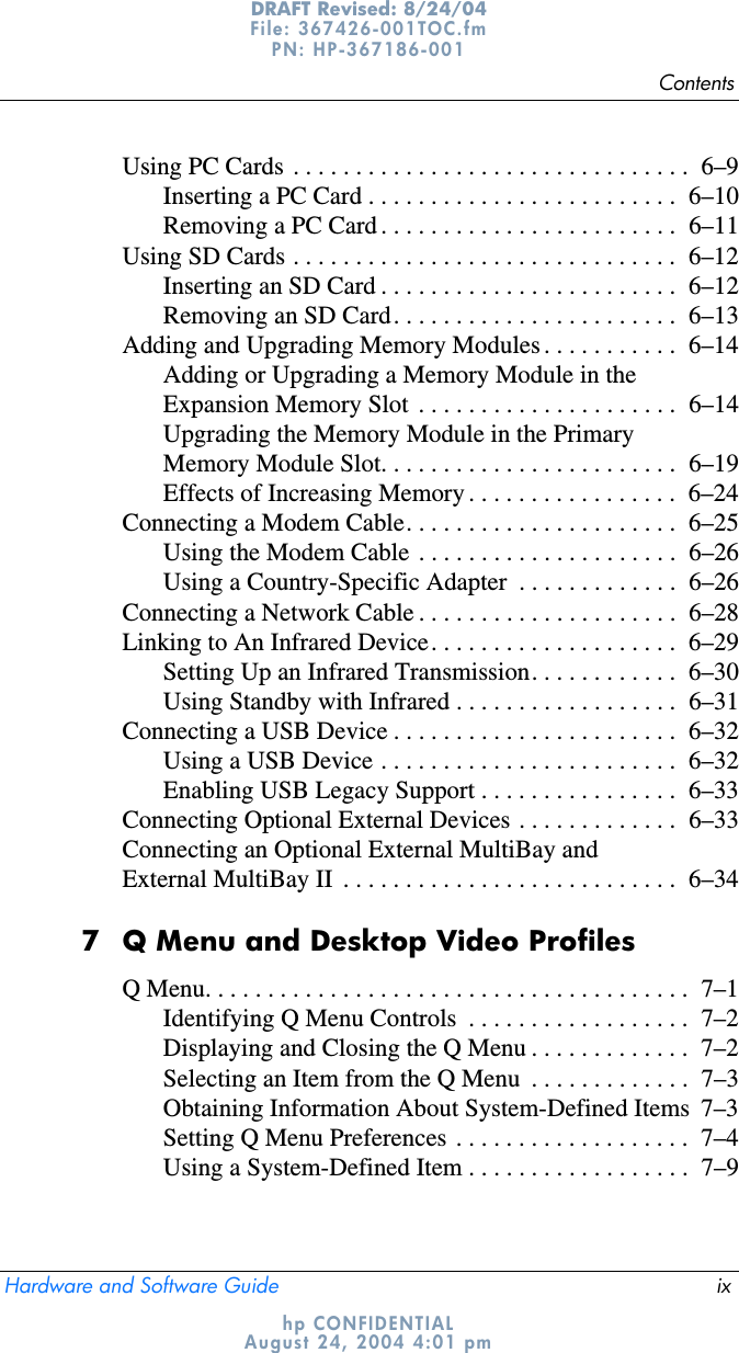 ContentsHardware and Software Guide ixDRAFT Revised: 8/24/04File: 367426-001TOC.fm PN: HP-367186-001 hp CONFIDENTIALAugust 24, 2004 4:01 pmUsing PC Cards  . . . . . . . . . . . . . . . . . . . . . . . . . . . . . . . .  6–9Inserting a PC Card . . . . . . . . . . . . . . . . . . . . . . . . .  6–10Removing a PC Card . . . . . . . . . . . . . . . . . . . . . . . .  6–11Using SD Cards . . . . . . . . . . . . . . . . . . . . . . . . . . . . . . .  6–12Inserting an SD Card . . . . . . . . . . . . . . . . . . . . . . . .  6–12Removing an SD Card. . . . . . . . . . . . . . . . . . . . . . .  6–13Adding and Upgrading Memory Modules . . . . . . . . . . .  6–14Adding or Upgrading a Memory Module in the Expansion Memory Slot  . . . . . . . . . . . . . . . . . . . . .  6–14Upgrading the Memory Module in the Primary Memory Module Slot. . . . . . . . . . . . . . . . . . . . . . . .  6–19Effects of Increasing Memory . . . . . . . . . . . . . . . . .  6–24Connecting a Modem Cable. . . . . . . . . . . . . . . . . . . . . .  6–25Using the Modem Cable  . . . . . . . . . . . . . . . . . . . . .  6–26Using a Country-Specific Adapter  . . . . . . . . . . . . .  6–26Connecting a Network Cable . . . . . . . . . . . . . . . . . . . . .  6–28Linking to An Infrared Device. . . . . . . . . . . . . . . . . . . .  6–29Setting Up an Infrared Transmission. . . . . . . . . . . .  6–30Using Standby with Infrared . . . . . . . . . . . . . . . . . .  6–31Connecting a USB Device . . . . . . . . . . . . . . . . . . . . . . .  6–32Using a USB Device . . . . . . . . . . . . . . . . . . . . . . . .  6–32Enabling USB Legacy Support . . . . . . . . . . . . . . . .  6–33Connecting Optional External Devices . . . . . . . . . . . . .  6–33Connecting an Optional External MultiBay and External MultiBay II  . . . . . . . . . . . . . . . . . . . . . . . . . . .  6–347 Q Menu and Desktop Video ProfilesQ Menu. . . . . . . . . . . . . . . . . . . . . . . . . . . . . . . . . . . . . . .  7–1Identifying Q Menu Controls  . . . . . . . . . . . . . . . . . .  7–2Displaying and Closing the Q Menu . . . . . . . . . . . . .  7–2Selecting an Item from the Q Menu  . . . . . . . . . . . . .  7–3Obtaining Information About System-Defined Items  7–3Setting Q Menu Preferences  . . . . . . . . . . . . . . . . . . .  7–4Using a System-Defined Item . . . . . . . . . . . . . . . . . .  7–9