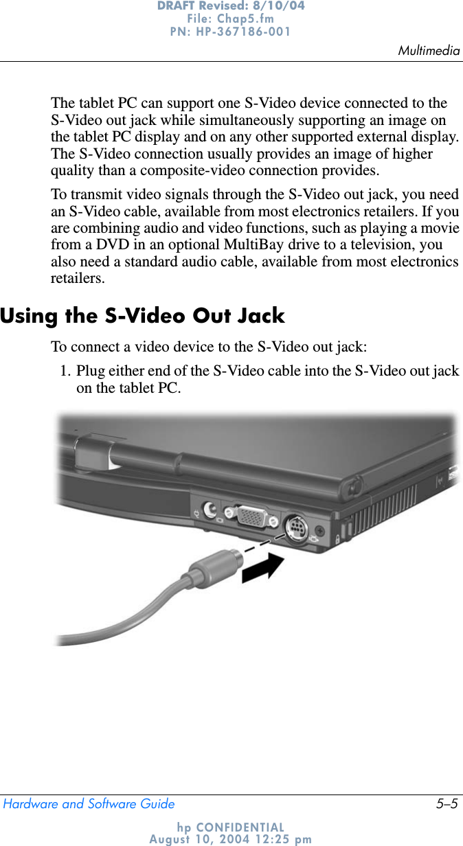 MultimediaHardware and Software Guide 5–5DRAFT Revised: 8/10/04File: Chap5.fm PN: HP-367186-001 hp CONFIDENTIALAugust 10, 2004 12:25 pmThe tablet PC can support one S-Video device connected to the S-Video out jack while simultaneously supporting an image on the tablet PC display and on any other supported external display. The S-Video connection usually provides an image of higher quality than a composite-video connection provides.To transmit video signals through the S-Video out jack, you need an S-Video cable, available from most electronics retailers. If you are combining audio and video functions, such as playing a movie from a DVD in an optional MultiBay drive to a television, you also need a standard audio cable, available from most electronics retailers.Using the S-Video Out JackTo connect a video device to the S-Video out jack:1. Plug either end of the S-Video cable into the S-Video out jack on the tablet PC.