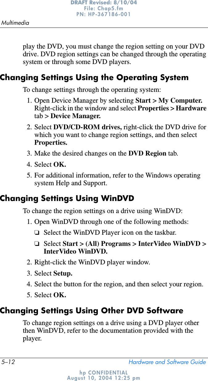 5–12 Hardware and Software GuideMultimediaDRAFT Revised: 8/10/04File: Chap5.fm PN: HP-367186-001 hp CONFIDENTIALAugust 10, 2004 12:25 pmplay the DVD, you must change the region setting on your DVD drive. DVD region settings can be changed through the operating system or through some DVD players.Changing Settings Using the Operating SystemTo change settings through the operating system:1. Open Device Manager by selecting Start &gt; My Computer.Right-click in the window and select Properties &gt; Hardwaretab &gt; Device Manager.2. Select DVD/CD-ROM drives, right-click the DVD drive for which you want to change region settings, and then select Properties.3. Make the desired changes on the DVD Region tab.4. Select OK.5. For additional information, refer to the Windows operating system Help and Support.Changing Settings Using WinDVDTo change the region settings on a drive using WinDVD:1. Open WinDVD through one of the following methods:❏Select the WinDVD Player icon on the taskbar.❏Select Start &gt; (All) Programs &gt; InterVideo WinDVD &gt; InterVideo WinDVD.2. Right-click the WinDVD player window.3. Select Setup.4. Select the button for the region, and then select your region.5. Select OK.Changing Settings Using Other DVD SoftwareTo change region settings on a drive using a DVD player other then WinDVD, refer to the documentation provided with the player.
