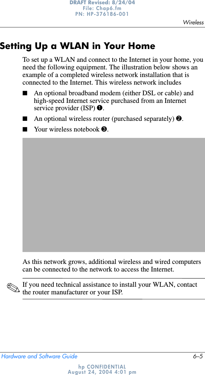 WirelessHardware and Software Guide 6–5DRAFT Revised: 8/24/04File: Chap6.fm PN: HP-376186-001 hp CONFIDENTIALAugust 24, 2004 4:01 pmSetting Up a WLAN in Your HomeTo set up a WLAN and connect to the Internet in your home, you need the following equipment. The illustration below shows an example of a completed wireless network installation that is connected to the Internet. This wireless network includes■An optional broadband modem (either DSL or cable) and high-speed Internet service purchased from an Internet service provider (ISP) 1.■An optional wireless router (purchased separately) 2.■Your wireless notebook 3.As this network grows, additional wireless and wired computers can be connected to the network to access the Internet.✎If you need technical assistance to install your WLAN, contact the router manufacturer or your ISP.