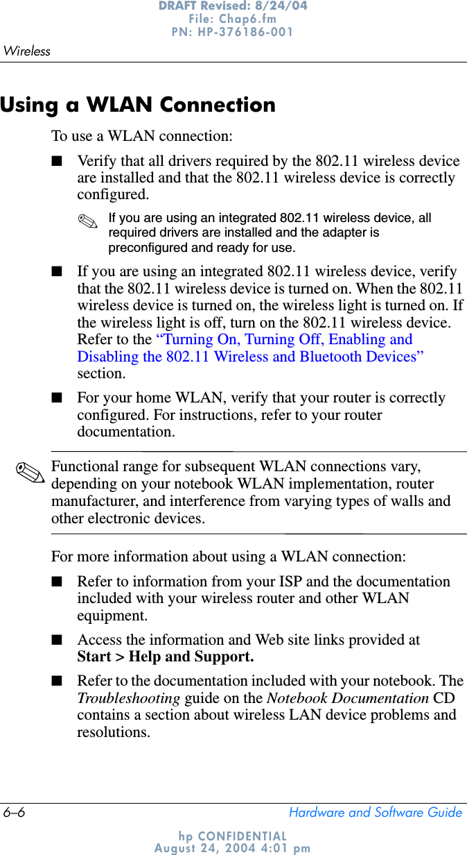 6–6 Hardware and Software GuideWirelessDRAFT Revised: 8/24/04File: Chap6.fm PN: HP-376186-001 hp CONFIDENTIALAugust 24, 2004 4:01 pmUsing a WLAN ConnectionTo use a WLAN connection:■Verify that all drivers required by the 802.11 wireless device are installed and that the 802.11 wireless device is correctly configured. ✎If you are using an integrated 802.11 wireless device, all required drivers are installed and the adapter is preconfigured and ready for use.■If you are using an integrated 802.11 wireless device, verify that the 802.11 wireless device is turned on. When the 802.11 wireless device is turned on, the wireless light is turned on. If the wireless light is off, turn on the 802.11 wireless device. Refer to the “Turning On, Turning Off, Enabling and Disabling the 802.11 Wireless and Bluetooth Devices”section.■For your home WLAN, verify that your router is correctly configured. For instructions, refer to your router documentation.✎Functional range for subsequent WLAN connections vary, depending on your notebook WLAN implementation, router manufacturer, and interference from varying types of walls and other electronic devices.For more information about using a WLAN connection:■Refer to information from your ISP and the documentation included with your wireless router and other WLAN equipment.■Access the information and Web site links provided at Start &gt; Help and Support.■Refer to the documentation included with your notebook. The Troubleshooting guide on the Notebook Documentation CDcontains a section about wireless LAN device problems and resolutions.