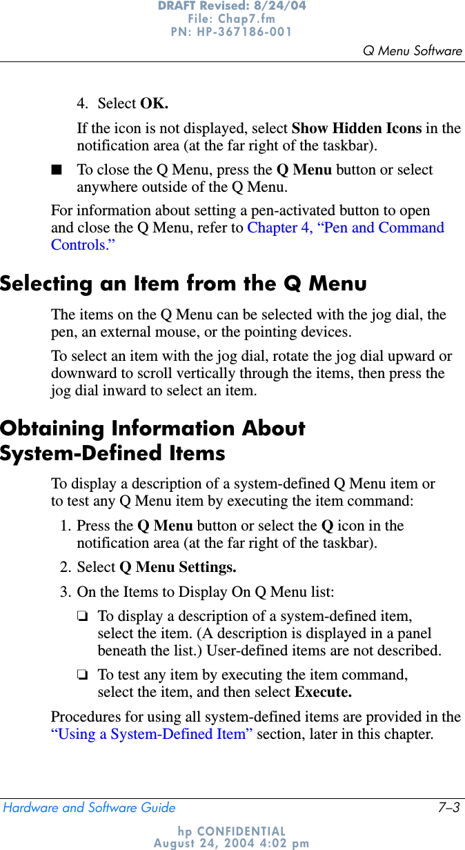 Q Menu SoftwareHardware and Software Guide 7–3DRAFT Revised: 8/24/04File: Chap7.fm PN: HP-367186-001 hp CONFIDENTIALAugust 24, 2004 4:02 pm4. Select OK.If the icon is not displayed, select Show Hidden Icons in the notification area (at the far right of the taskbar).■To close the Q Menu, press the Q Menu button or select anywhere outside of the Q Menu.For information about setting a pen-activated button to open and close the Q Menu, refer to Chapter 4, “Pen and Command Controls.”Selecting an Item from the Q MenuThe items on the Q Menu can be selected with the jog dial, the pen, an external mouse, or the pointing devices.To select an item with the jog dial, rotate the jog dial upward or downward to scroll vertically through the items, then press the jog dial inward to select an item.Obtaining Information About System-Defined ItemsTo display a description of a system-defined Q Menu item or to test any Q Menu item by executing the item command:1. Press the Q Menu button or select the Q icon in the notification area (at the far right of the taskbar).2. Select Q Menu Settings.3. On the Items to Display On Q Menu list:❏To display a description of a system-defined item, select the item. (A description is displayed in a panel beneath the list.) User-defined items are not described.❏To test any item by executing the item command, select the item, and then select Execute.Procedures for using all system-defined items are provided in the “Using a System-Defined Item” section, later in this chapter.
