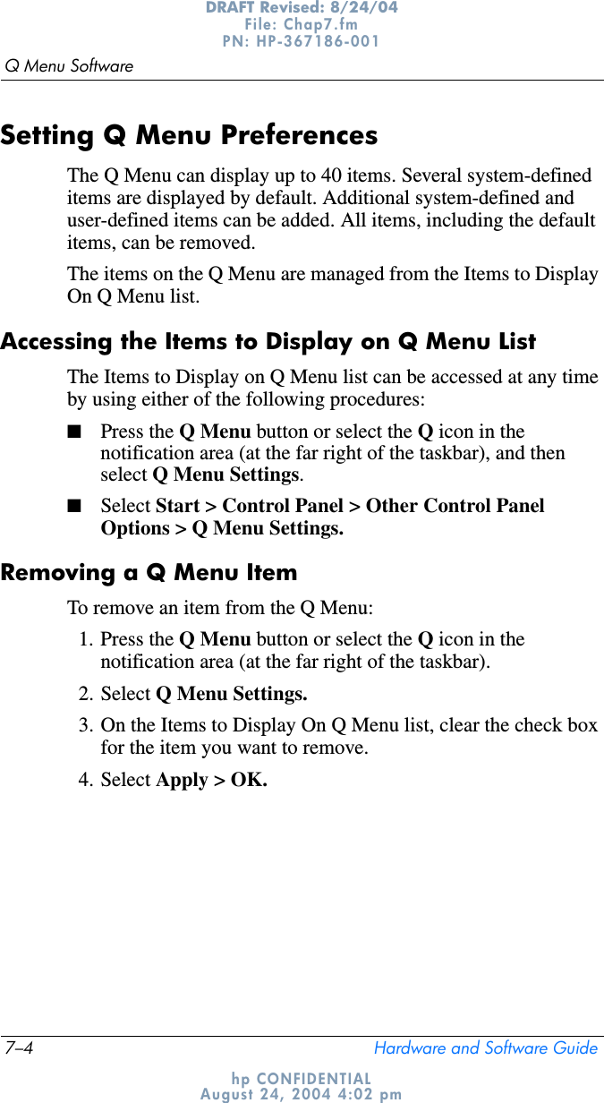 7–4 Hardware and Software GuideQ Menu SoftwareDRAFT Revised: 8/24/04File: Chap7.fm PN: HP-367186-001 hp CONFIDENTIALAugust 24, 2004 4:02 pmSetting Q Menu PreferencesThe Q Menu can display up to 40 items. Several system-defined items are displayed by default. Additional system-defined and user-defined items can be added. All items, including the default items, can be removed.The items on the Q Menu are managed from the Items to Display On Q Menu list.Accessing the Items to Display on Q Menu ListThe Items to Display on Q Menu list can be accessed at any time by using either of the following procedures:■Press the Q Menu button or select the Q icon in the notification area (at the far right of the taskbar), and then select Q Menu Settings.■Select Start &gt; Control Panel &gt; Other Control Panel Options &gt; Q Menu Settings.Removing a Q Menu ItemTo remove an item from the Q Menu:1. Press the Q Menu button or select the Q icon in the notification area (at the far right of the taskbar).2. Select Q Menu Settings.3. On the Items to Display On Q Menu list, clear the check box for the item you want to remove.4. Select Apply &gt; OK. 