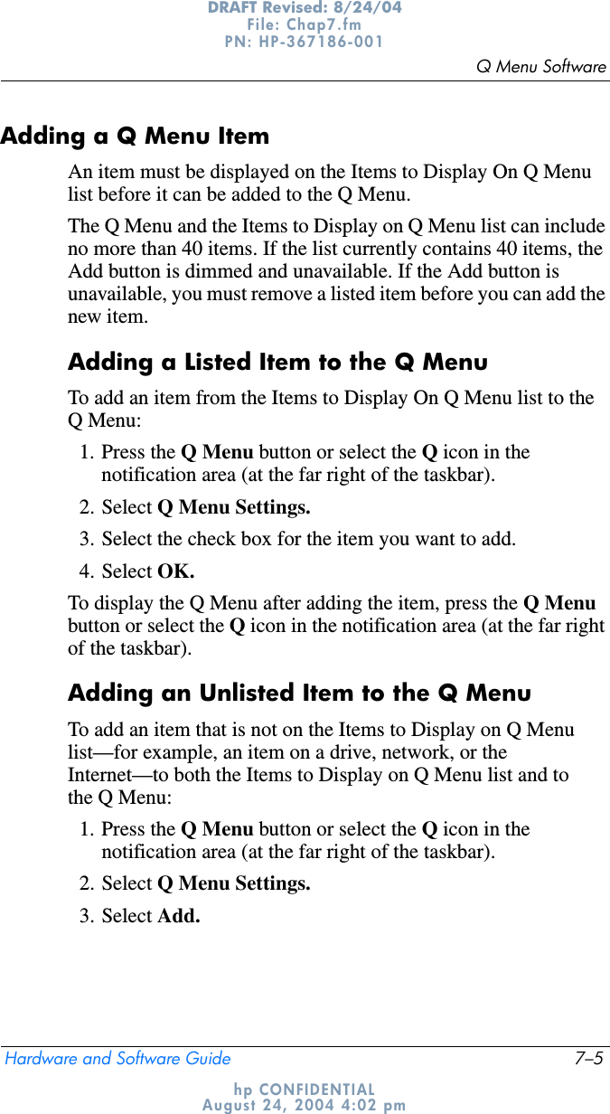 Q Menu SoftwareHardware and Software Guide 7–5DRAFT Revised: 8/24/04File: Chap7.fm PN: HP-367186-001 hp CONFIDENTIALAugust 24, 2004 4:02 pmAdding a Q Menu ItemAn item must be displayed on the Items to Display On Q Menu list before it can be added to the Q Menu.The Q Menu and the Items to Display on Q Menu list can include no more than 40 items. If the list currently contains 40 items, the Add button is dimmed and unavailable. If the Add button is unavailable, you must remove a listed item before you can add the new item.Adding a Listed Item to the Q MenuTo add an item from the Items to Display On Q Menu list to the Q Menu:1. Press the Q Menu button or select the Q icon in the notification area (at the far right of the taskbar).2. Select Q Menu Settings.3. Select the check box for the item you want to add.4. Select OK.To display the Q Menu after adding the item, press the Q Menubutton or select the Q icon in the notification area (at the far right of the taskbar).Adding an Unlisted Item to the Q MenuTo add an item that is not on the Items to Display on Q Menu list—for example, an item on a drive, network, or the Internet—to both the Items to Display on Q Menu list and to the Q Menu:1. Press the Q Menu button or select the Q icon in the notification area (at the far right of the taskbar).2. Select Q Menu Settings.3. Select Add.