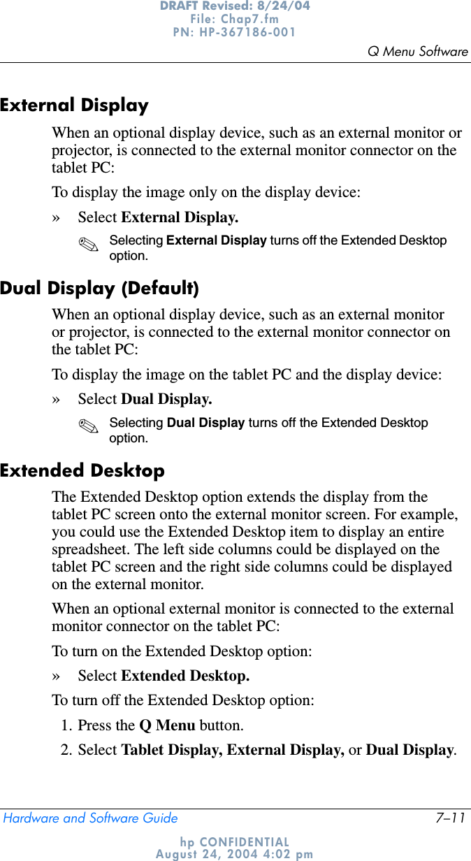 Q Menu SoftwareHardware and Software Guide 7–11DRAFT Revised: 8/24/04File: Chap7.fm PN: HP-367186-001 hp CONFIDENTIALAugust 24, 2004 4:02 pmExternal Display When an optional display device, such as an external monitor or projector, is connected to the external monitor connector on the tablet PC:To display the image only on the display device:»Select External Display.✎Selecting External Display turns off the Extended Desktop option.Dual Display (Default)When an optional display device, such as an external monitor or projector, is connected to the external monitor connector on the tablet PC:To display the image on the tablet PC and the display device:»Select Dual Display.✎Selecting Dual Display turns off the Extended Desktop option.Extended DesktopThe Extended Desktop option extends the display from the tablet PC screen onto the external monitor screen. For example, you could use the Extended Desktop item to display an entire spreadsheet. The left side columns could be displayed on the tablet PC screen and the right side columns could be displayed on the external monitor.When an optional external monitor is connected to the external monitor connector on the tablet PC:To turn on the Extended Desktop option:»Select Extended Desktop.To turn off the Extended Desktop option:1. Press the Q Menu button.2. Select Tablet Display, External Display, or Dual Display.