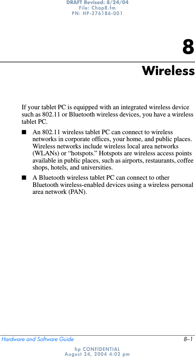 Hardware and Software Guide 8–1DRAFT Revised: 8/24/04File: Chap8.fm PN: HP-376186-001 hp CONFIDENTIALAugust 24, 2004 4:02 pm8WirelessIf your tablet PC is equipped with an integrated wireless device such as 802.11 or Bluetooth wireless devices, you have a wireless tablet PC. ■An 802.11 wireless tablet PC can connect to wireless networks in corporate offices, your home, and public places. Wireless networks include wireless local area networks (WLANs) or “hotspots.” Hotspots are wireless access points available in public places, such as airports, restaurants, coffee shops, hotels, and universities.■A Bluetooth wireless tablet PC can connect to other Bluetooth wireless-enabled devices using a wireless personal area network (PAN).