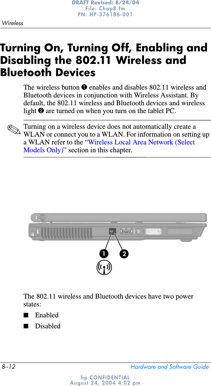 8–12 Hardware and Software GuideWirelessDRAFT Revised: 8/24/04File: Chap8.fm PN: HP-376186-001 hp CONFIDENTIALAugust 24, 2004 4:02 pmTurning On, Turning Off, Enabling and Disabling the 802.11 Wireless and Bluetooth DevicesThe wireless button 1 enables and disables 802.11 wireless and Bluetooth devices in conjunction with Wireless Assistant. By default, the 802.11 wireless and Bluetooth devices and wireless light 2 are turned on when you turn on the tablet PC.✎Turning on a wireless device does not automatically create a WLAN or connect you to a WLAN. For information on setting up a WLAN refer to the “Wireless Local Area Network (Select Models Only)” section in this chapter.The 802.11 wireless and Bluetooth devices have two power states:■Enabled■Disabled