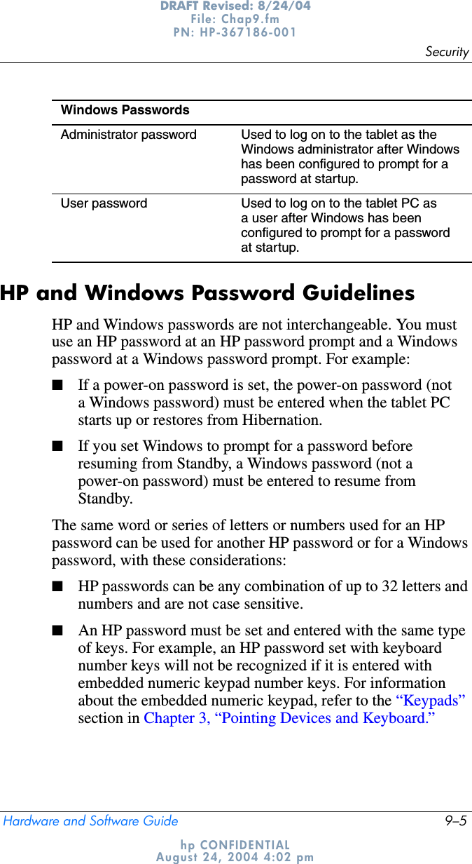 SecurityHardware and Software Guide 9–5DRAFT Revised: 8/24/04File: Chap9.fm PN: HP-367186-001 hp CONFIDENTIALAugust 24, 2004 4:02 pmHP and Windows Password GuidelinesHP and Windows passwords are not interchangeable. You must use an HP password at an HP password prompt and a Windows password at a Windows password prompt. For example:■If a power-on password is set, the power-on password (not a Windows password) must be entered when the tablet PC starts up or restores from Hibernation.■If you set Windows to prompt for a password before resuming from Standby, a Windows password (not a power-on password) must be entered to resume from Standby.The same word or series of letters or numbers used for an HP password can be used for another HP password or for a Windows password, with these considerations:■HP passwords can be any combination of up to 32 letters and numbers and are not case sensitive.■An HP password must be set and entered with the same type of keys. For example, an HP password set with keyboard number keys will not be recognized if it is entered with embedded numeric keypad number keys. For information about the embedded numeric keypad, refer to the “Keypads” section in Chapter 3, “Pointing Devices and Keyboard.”Windows PasswordsAdministrator password Used to log on to the tablet as the Windows administrator after Windows has been configured to prompt for a password at startup.User password Used to log on to the tablet PC as a user after Windows has been configured to prompt for a password at startup.