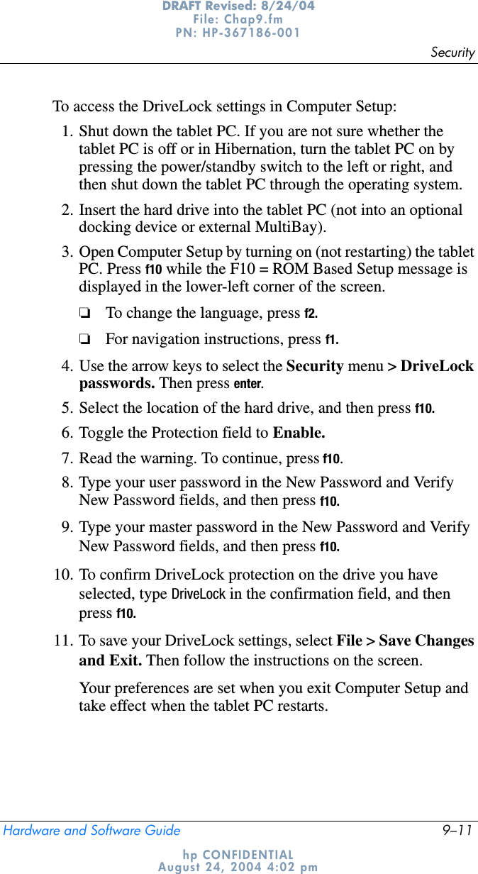 SecurityHardware and Software Guide 9–11DRAFT Revised: 8/24/04File: Chap9.fm PN: HP-367186-001 hp CONFIDENTIALAugust 24, 2004 4:02 pmTo access the DriveLock settings in Computer Setup:1. Shut down the tablet PC. If you are not sure whether the tablet PC is off or in Hibernation, turn the tablet PC on by pressing the power/standby switch to the left or right, and then shut down the tablet PC through the operating system.2. Insert the hard drive into the tablet PC (not into an optional docking device or external MultiBay).3. Open Computer Setup by turning on (not restarting) the tablet PC. Press f10 while the F10 = ROM Based Setup message is displayed in the lower-left corner of the screen.❏To change the language, press f2.❏For navigation instructions, press f1.4. Use the arrow keys to select the Security menu &gt; DriveLock passwords. Then press enter.5. Select the location of the hard drive, and then press f10.6. Toggle the Protection field to Enable.7. Read the warning. To continue, press f10.8. Type your user password in the New Password and Verify New Password fields, and then press f10.9. Type your master password in the New Password and Verify New Password fields, and then press f10.10. To confirm DriveLock protection on the drive you have selected, type DriveLock in the confirmation field, and then press f10.11. To save your DriveLock settings, select File &gt; Save Changes and Exit. Then follow the instructions on the screen.Your preferences are set when you exit Computer Setup and take effect when the tablet PC restarts.