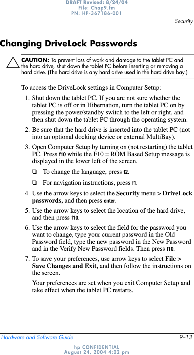 SecurityHardware and Software Guide 9–13DRAFT Revised: 8/24/04File: Chap9.fm PN: HP-367186-001 hp CONFIDENTIALAugust 24, 2004 4:02 pmChanging DriveLock PasswordsÄCAUTION: To prevent loss of work and damage to the tablet PC and the hard drive, shut down the tablet PC before inserting or removing a hard drive. (The hard drive is any hard drive used in the hard drive bay.)To access the DriveLock settings in Computer Setup:1. Shut down the tablet PC. If you are not sure whether the tablet PC is off or in Hibernation, turn the tablet PC on by pressing the power/standby switch to the left or right, and then shut down the tablet PC through the operating system.2. Be sure that the hard drive is inserted into the tablet PC (not into an optional docking device or external MultiBay).3. Open Computer Setup by turning on (not restarting) the tablet PC. Press f10 while the F10 = ROM Based Setup message is displayed in the lower left of the screen.❏To change the language, press f2.❏For navigation instructions, press f1.4. Use the arrow keys to select the Security menu &gt; DriveLock passwords, and then press enter.5. Use the arrow keys to select the location of the hard drive, and then press f10.6. Use the arrow keys to select the field for the password you want to change, type your current password in the Old Password field, type the new password in the New Password and in the Verify New Password fields. Then press f10.7. To save your preferences, use arrow keys to select File &gt; Save Changes and Exit, and then follow the instructions on the screen.Your preferences are set when you exit Computer Setup and take effect when the tablet PC restarts.