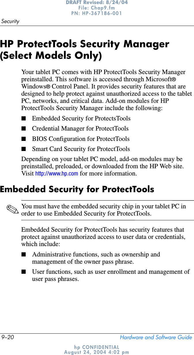 9–20 Hardware and Software GuideSecurityDRAFT Revised: 8/24/04File: Chap9.fm PN: HP-367186-001 hp CONFIDENTIALAugust 24, 2004 4:02 pmHP ProtectTools Security Manager (Select Models Only)Your tablet PC comes with HP ProtectTools Security Manager preinstalled. This software is accessed through Microsoft®Windows® Control Panel. It provides security features that are designed to help protect against unauthorized access to the tablet PC, networks, and critical data. Add-on modules for HP ProtectTools Security Manager include the following:■Embedded Security for ProtectsTools■Credential Manager for ProtectTools■BIOS Configuration for ProtectTools■Smart Card Security for ProtectToolsDepending on your tablet PC model, add-on modules may be preinstalled, preloaded, or downloaded from the HP Web site. Visit http://www.hp.com for more information.Embedded Security for ProtectTools✎You must have the embedded security chip in your tablet PC in order to use Embedded Security for ProtectTools.Embedded Security for ProtectTools has security features that protect against unauthorized access to user data or credentials, which include:■Administrative functions, such as ownership and management of the owner pass phrase.■User functions, such as user enrollment and management of user pass phrases.
