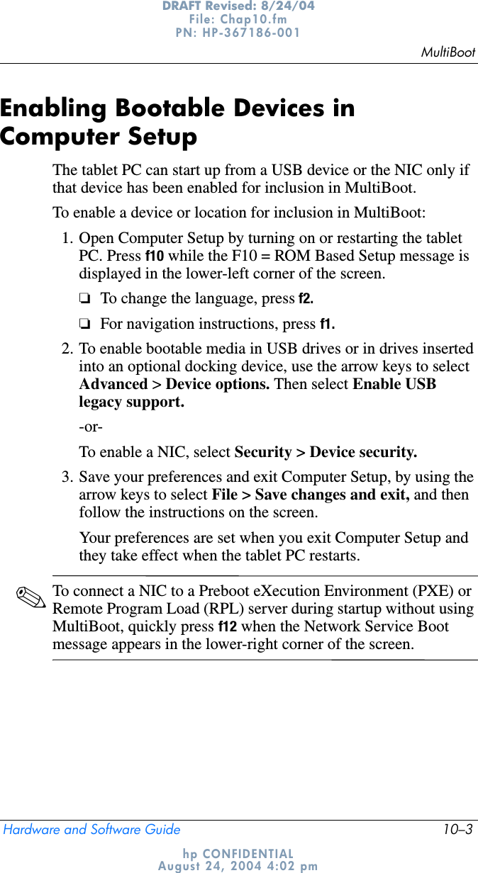 MultiBootHardware and Software Guide 10–3DRAFT Revised: 8/24/04File: Chap10.fm PN: HP-367186-001 hp CONFIDENTIALAugust 24, 2004 4:02 pmEnabling Bootable Devices in Computer SetupThe tablet PC can start up from a USB device or the NIC only if that device has been enabled for inclusion in MultiBoot.To enable a device or location for inclusion in MultiBoot:1. Open Computer Setup by turning on or restarting the tablet PC. Press f10 while the F10 = ROM Based Setup message is displayed in the lower-left corner of the screen.❏To change the language, press f2.❏For navigation instructions, press f1.2. To enable bootable media in USB drives or in drives inserted into an optional docking device, use the arrow keys to select Advanced &gt; Device options. Then select Enable USB legacy support.-or-To enable a NIC, select Security &gt; Device security.3. Save your preferences and exit Computer Setup, by using the arrow keys to select File &gt; Save changes and exit, and then follow the instructions on the screen.Your preferences are set when you exit Computer Setup and they take effect when the tablet PC restarts.✎To connect a NIC to a Preboot eXecution Environment (PXE) or Remote Program Load (RPL) server during startup without using MultiBoot, quickly press f12 when the Network Service Boot message appears in the lower-right corner of the screen.