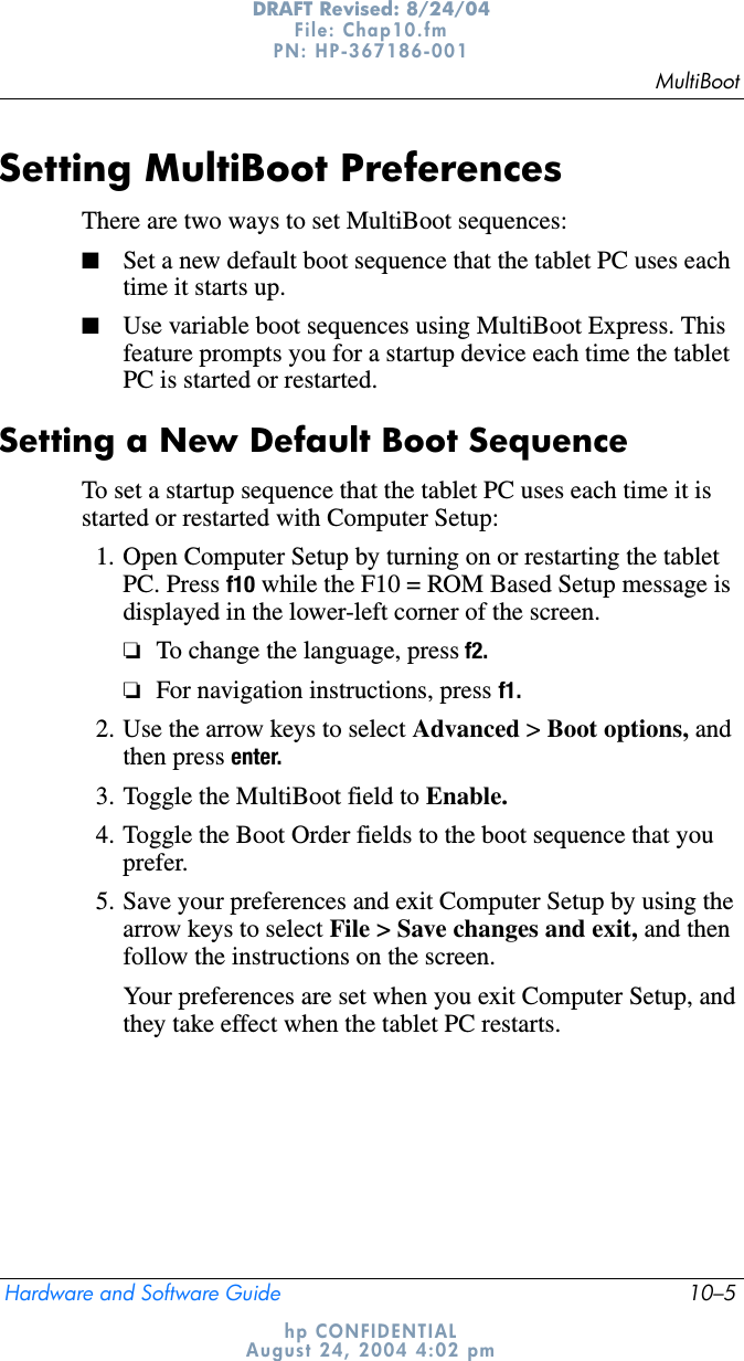 MultiBootHardware and Software Guide 10–5DRAFT Revised: 8/24/04File: Chap10.fm PN: HP-367186-001 hp CONFIDENTIALAugust 24, 2004 4:02 pmSetting MultiBoot PreferencesThere are two ways to set MultiBoot sequences:■Set a new default boot sequence that the tablet PC uses each time it starts up.■Use variable boot sequences using MultiBoot Express. This feature prompts you for a startup device each time the tablet PC is started or restarted.Setting a New Default Boot SequenceTo set a startup sequence that the tablet PC uses each time it is started or restarted with Computer Setup:1. Open Computer Setup by turning on or restarting the tablet PC. Press f10 while the F10 = ROM Based Setup message is displayed in the lower-left corner of the screen.❏To change the language, press f2.❏For navigation instructions, press f1.2. Use the arrow keys to select Advanced &gt; Boot options, andthen press enter.3. Toggle the MultiBoot field to Enable.4. Toggle the Boot Order fields to the boot sequence that you prefer.5. Save your preferences and exit Computer Setup by using the arrow keys to select File &gt; Save changes and exit, and then follow the instructions on the screen.Your preferences are set when you exit Computer Setup, and they take effect when the tablet PC restarts.