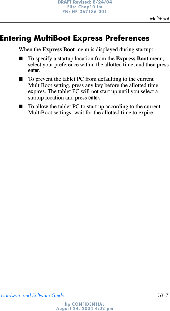 MultiBootHardware and Software Guide 10–7DRAFT Revised: 8/24/04File: Chap10.fm PN: HP-367186-001 hp CONFIDENTIALAugust 24, 2004 4:02 pmEntering MultiBoot Express PreferencesWhen the Express Boot menu is displayed during startup:■To specify a startup location from the Express Boot menu, select your preference within the allotted time, and then press enter.■To prevent the tablet PC from defaulting to the current MultiBoot setting, press any key before the allotted time expires. The tablet PC will not start up until you select a startup location and press enter.■To allow the tablet PC to start up according to the current MultiBoot settings, wait for the allotted time to expire.