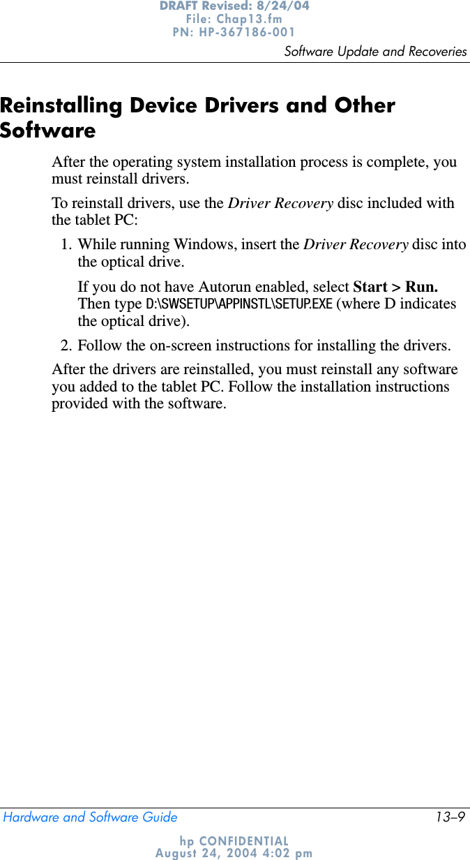Software Update and RecoveriesHardware and Software Guide 13–9DRAFT Revised: 8/24/04File: Chap13.fm PN: HP-367186-001 hp CONFIDENTIALAugust 24, 2004 4:02 pmReinstalling Device Drivers and Other SoftwareAfter the operating system installation process is complete, you must reinstall drivers. To reinstall drivers, use the Driver Recovery disc included with the tablet PC:1. While running Windows, insert the Driver Recovery disc into the optical drive.If you do not have Autorun enabled, select Start &gt; Run.Then type D:\SWSETUP\APPINSTL\SETUP.EXE (where D indicates the optical drive).2. Follow the on-screen instructions for installing the drivers.After the drivers are reinstalled, you must reinstall any software you added to the tablet PC. Follow the installation instructions provided with the software.