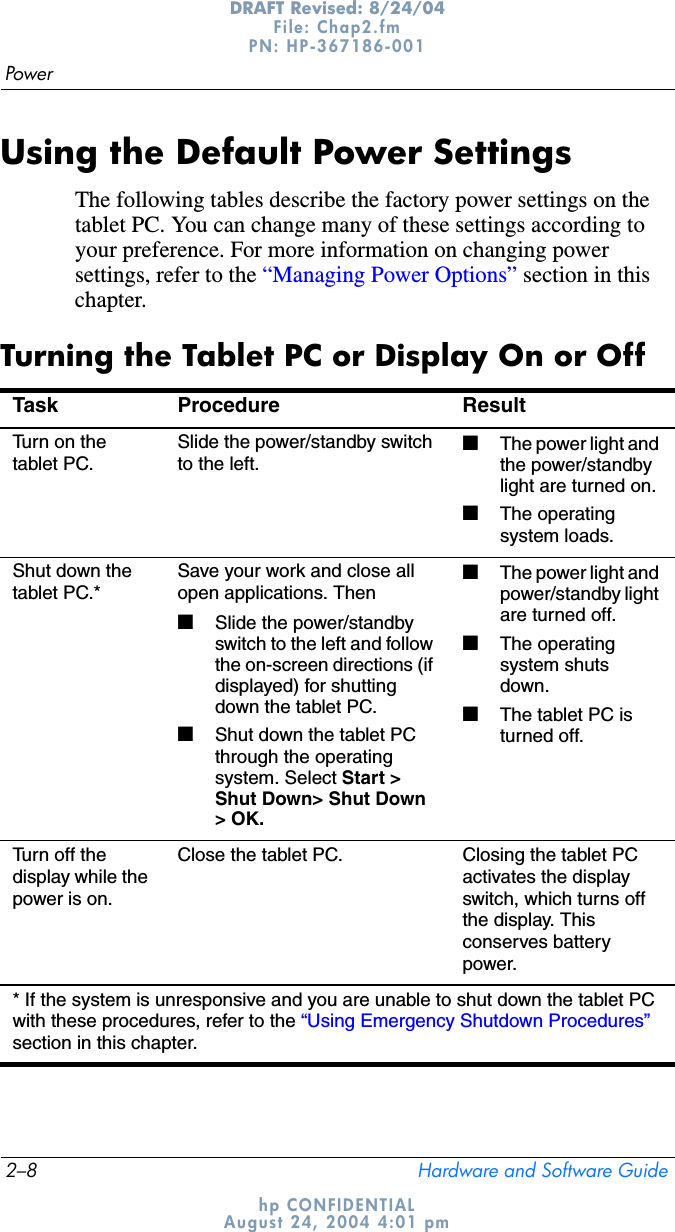2–8 Hardware and Software GuidePowerDRAFT Revised: 8/24/04File: Chap2.fm PN: HP-367186-001 hp CONFIDENTIALAugust 24, 2004 4:01 pmUsing the Default Power SettingsThe following tables describe the factory power settings on the tablet PC. You can change many of these settings according to your preference. For more information on changing power settings, refer to the “Managing Power Options” section in this chapter.Turning the Tablet PC or Display On or OffTask Procedure ResultTurn on the tablet PC.Slide the power/standby switch to the left.■The power light and the power/standby light are turned on.■The operating system loads.Shut down the tablet PC.*Save your work and close all open applications. Then■Slide the power/standby switch to the left and follow the on-screen directions (if displayed) for shutting down the tablet PC.■Shut down the tablet PC through the operating system. Select Start &gt; Shut Down&gt; Shut Down &gt; OK.■The power light and power/standby light are turned off.■The operating system shuts down.■The tablet PC is turned off.Turn off the display while the power is on.Close the tablet PC. Closing the tablet PC activates the display switch, which turns off the display. This conserves battery power.* If the system is unresponsive and you are unable to shut down the tablet PC with these procedures, refer to the “Using Emergency Shutdown Procedures”section in this chapter.