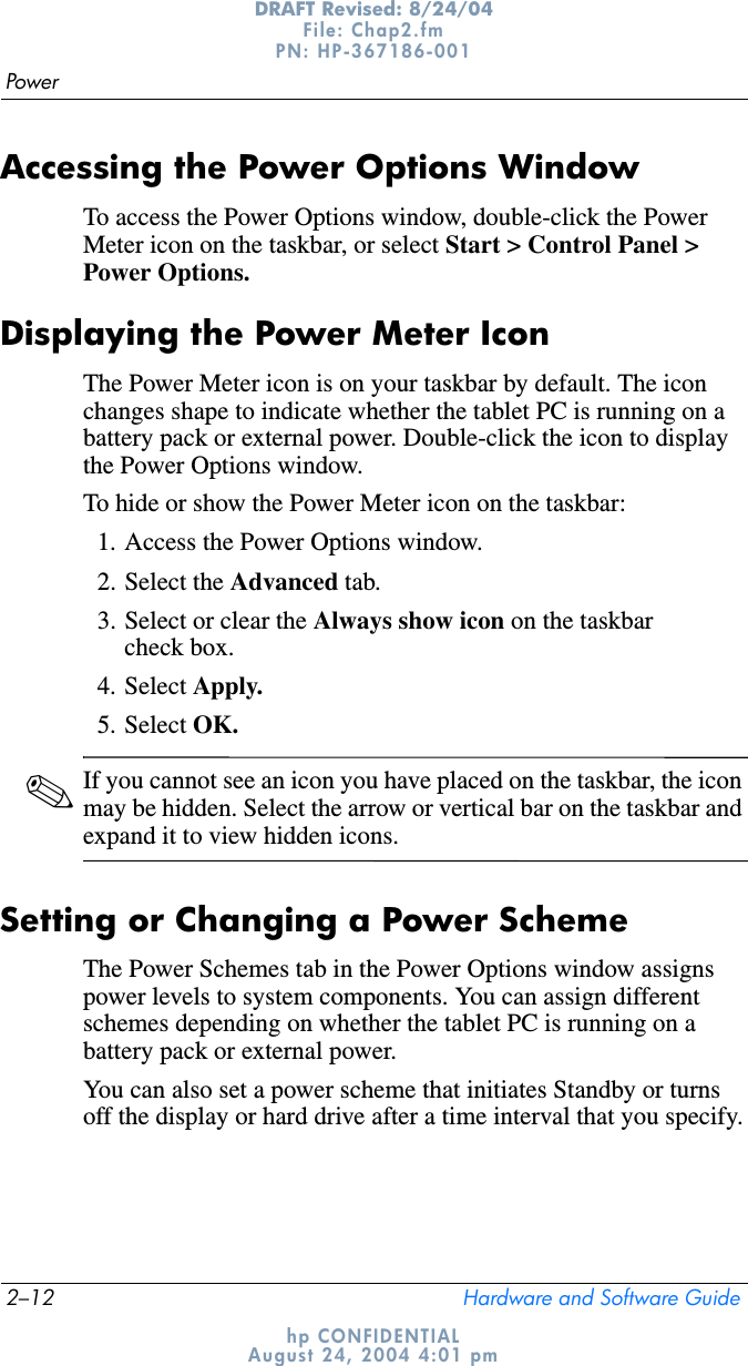 2–12 Hardware and Software GuidePowerDRAFT Revised: 8/24/04File: Chap2.fm PN: HP-367186-001 hp CONFIDENTIALAugust 24, 2004 4:01 pmAccessing the Power Options WindowTo access the Power Options window, double-click the Power Meter icon on the taskbar, or select Start &gt; Control Panel &gt; Power Options.Displaying the Power Meter IconThe Power Meter icon is on your taskbar by default. The icon changes shape to indicate whether the tablet PC is running on a battery pack or external power. Double-click the icon to display the Power Options window.To hide or show the Power Meter icon on the taskbar:1. Access the Power Options window.2. Select the Advanced tab.3. Select or clear the Always show icon on the taskbar check box.4. Select Apply.5. Select OK.✎If you cannot see an icon you have placed on the taskbar, the icon may be hidden. Select the arrow or vertical bar on the taskbar and expand it to view hidden icons.Setting or Changing a Power SchemeThe Power Schemes tab in the Power Options window assigns power levels to system components. You can assign different schemes depending on whether the tablet PC is running on a battery pack or external power.You can also set a power scheme that initiates Standby or turns off the display or hard drive after a time interval that you specify.