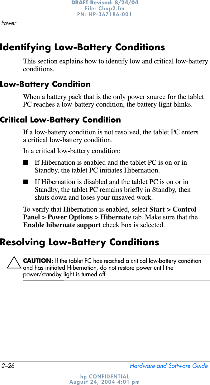 2–26 Hardware and Software GuidePowerDRAFT Revised: 8/24/04File: Chap2.fm PN: HP-367186-001 hp CONFIDENTIALAugust 24, 2004 4:01 pmIdentifying Low-Battery ConditionsThis section explains how to identify low and critical low-battery conditions.Low-Battery ConditionWhen a battery pack that is the only power source for the tablet PC reaches a low-battery condition, the battery light blinks.Critical Low-Battery ConditionIf a low-battery condition is not resolved, the tablet PC enters a critical low-battery condition.In a critical low-battery condition:■If Hibernation is enabled and the tablet PC is on or in Standby, the tablet PC initiates Hibernation.■If Hibernation is disabled and the tablet PC is on or in Standby, the tablet PC remains briefly in Standby, then shuts down and loses your unsaved work.To verify that Hibernation is enabled, select Start &gt; Control Panel &gt; Power Options &gt; Hibernate tab. Make sure that the Enable hibernate support check box is selected.Resolving Low-Battery ConditionsÄCAUTION: If the tablet PC has reached a critical low-battery condition and has initiated Hibernation, do not restore power until the power/standby light is turned off.