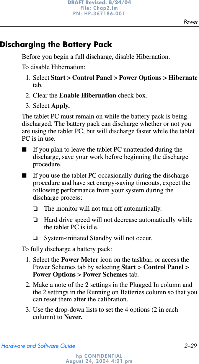 PowerHardware and Software Guide 2–29DRAFT Revised: 8/24/04File: Chap2.fm PN: HP-367186-001 hp CONFIDENTIALAugust 24, 2004 4:01 pmDischarging the Battery PackBefore you begin a full discharge, disable Hibernation. To disable Hibernation:1. Select Start &gt; Control Panel &gt; Power Options &gt; Hibernatetab.2. Clear the Enable Hibernation check box.3. Select Apply.The tablet PC must remain on while the battery pack is being discharged. The battery pack can discharge whether or not you are using the tablet PC, but will discharge faster while the tablet PC is in use.■If you plan to leave the tablet PC unattended during the discharge, save your work before beginning the discharge procedure.■If you use the tablet PC occasionally during the discharge procedure and have set energy-saving timeouts, expect the following performance from your system during the discharge process:❏The monitor will not turn off automatically.❏Hard drive speed will not decrease automatically while the tablet PC is idle.❏System-initiated Standby will not occur.To fully discharge a battery pack:1. Select the Power Meter icon on the taskbar, or access the Power Schemes tab by selecting Start &gt; Control Panel &gt; Power Options &gt; Power Schemes tab.2. Make a note of the 2 settings in the Plugged In column and the 2 settings in the Running on Batteries column so that you can reset them after the calibration.3. Use the drop-down lists to set the 4 options (2 in each column) to Never.
