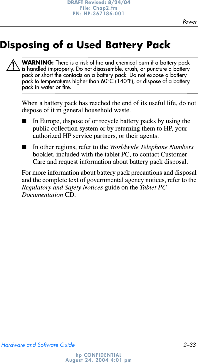 PowerHardware and Software Guide 2–33DRAFT Revised: 8/24/04File: Chap2.fm PN: HP-367186-001 hp CONFIDENTIALAugust 24, 2004 4:01 pmDisposing of a Used Battery PackÅWARNING: There is a risk of fire and chemical burn if a battery pack is handled improperly. Do not disassemble, crush, or puncture a battery pack or short the contacts on a battery pack. Do not expose a battery pack to temperatures higher than 60°C (140°F), or dispose of a battery pack in water or fire.When a battery pack has reached the end of its useful life, do not dispose of it in general household waste.■In Europe, dispose of or recycle battery packs by using the public collection system or by returning them to HP, your authorized HP service partners, or their agents.■In other regions, refer to the Worldwide Telephone Numbers booklet, included with the tablet PC, to contact Customer Care and request information about battery pack disposal.For more information about battery pack precautions and disposal and the complete text of governmental agency notices, refer to the Regulatory and Safety Notices guide on the Tablet PC Documentation CD.